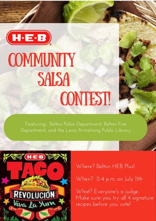 Community
Salsa
Contest!
Where? Belton HEB Plus!
When?  2-4 p.m. on July 11th
What? Everyone's a judge.
Make sure you try all 4 signature
recipes before you vote!
Featuring:  Belton Police Department, Belton Fire
Department, and the Lena Armstrong Public Library
 