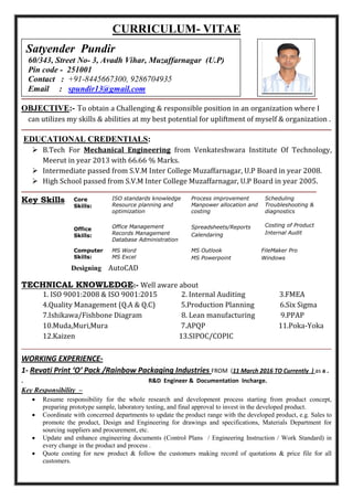 CURRICULUM- VITAE
OBJECTIVE:- To obtain a Challenging & responsible position in an organization where I .
. can utilizes my skills & abilities at my best potential for upliftment of myself & organization .
EDUCATIONAL CREDENTIALS:
 B.Tech For Mechanical Engineering from Venkateshwara Institute Of Technology,
Meerut in year 2013 with 66.66 % Marks.
 Intermediate passed from S.V.M Inter College Muzaffarnagar, U.P Board in year 2008.
 High School passed from S.V.M Inter College Muzaffarnagar, U.P Board in year 2005.
Key Skills Core
Skills:
Office
Skills:
ISO standards knowledge
Resource planning and
optimization
Office Management
Records Management
Database Administration
Process improvement
Manpower allocation and
costing
Spreadsheets/Reports
Calendaring
Scheduling
Troubleshooting &
diagnostics
Costing of Product
Internal Audit
Computer
Skills:
MS Word
MS Excel
MS Outlook
MS Powerpoint
FileMaker Pro
Windows
Designing AutoCAD
TECHNICAL KNOWLEDGE:- Well aware about
1. ISO 9001:2008 & ISO 9001:2015 2. Internal Auditing 3.FMEA
4.Quality Management (Q.A & Q.C) 5.Production Planning 6.Six Sigma
7.Ishikawa/Fishbone Diagram 8. Lean manufacturing 9.PPAP
10.Muda,Muri,Mura 7.APQP 11.Poka-Yoka
12.Kaizen 13.SIPOC/COPIC
WORKING EXPERIENCE-
1- Revati Print ‘O’ Pack /Rainbow Packaging Industries FROM (11 March 2016 TO Currently ) as a .
. R&D Engineer & Documentation Incharge. …
Key Responsibility –
 Resume responsibility for the whole research and development process starting from product concept,
preparing prototype sample, laboratory testing, and final approval to invest in the developed product.
 Coordinate with concerned departments to update the product range with the developed product, e.g. Sales to
promote the product, Design and Engineering for drawings and specifications, Materials Department for
sourcing suppliers and procurement, etc.
 Update and enhance engineering documents (Control Plans / Engineering Instruction / Work Standard) in
every change in the product and process .
 Quote costing for new product & follow the customers making record of quotations & price file for all
customers.
Satyender Pundir
60/343, Street No- 3, Avadh Vihar, Muzaffarnagar (U.P)
Pin code - 251001
Contact : +91-8445667300, 9286704935
Email : spundir13@gmail.com
 