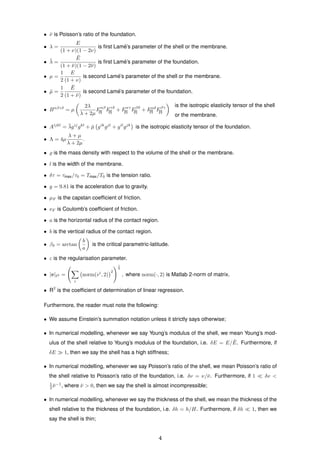 • ¯ν is Poisson’s ratio of the foundation.
• λ =
E
(1 + ν)(1 − 2ν)
is ﬁrst Lam´e’s parameter of the shell or the membrane.
• ¯λ =
¯E
(1 + ¯ν)(1 − 2¯ν)
is ﬁrst Lam´e’s parameter of the foundation.
• µ =
1
2
E
(1 + ν)
is second Lam´e’s parameter of the shell or the membrane.
• ¯µ =
1
2
¯E
(1 + ¯ν)
is second Lam´e’s parameter of the foundation.
• Bαβγδ
= µ
2λ
λ + 2µ
Fαβ
[I] Fγδ
[I] + Fαγ
[I] Fβδ
[I] + Fαδ
[I] Fβγ
[I]
is the isotropic elasticity tensor of the shell
or the membrane.
• Aijkl
= ¯λgij
gkl
+ ¯µ gik
gjl
+ gil
gjk
is the isotropic elasticity tensor of the foundation.
• Λ = 4µ
λ + µ
λ + 2µ
.
• is the mass density with respect to the volume of the shell or the membrane.
• l is the width of the membrane.
• δτ = τmax/τ0 = Tmax/T0 is the tension ratio.
• g = 9.81 is the acceleration due to gravity.
• µF is the capstan coefﬁcient of friction.
• νF is Coulomb’s coefﬁcient of friction.
• a is the horizontal radius of the contact region.
• b is the vertical radius of the contact region.
• βδ = arctan
b
a
is the critical parametric-latitude.
• ε is the regularisation parameter.
• |v| 2 =
i
norm(vi
, 2)
2
1
2
, where norm(·, 2) is Matlab 2-norm of matrix.
• R2
is the coefﬁcient of determination of linear regression.
Furthermore, the reader must note the following:
• We assume Einstein’s summation notation unless it strictly says otherwise;
• In numerical modelling, whenever we say Young’s modulus of the shell, we mean Young’s mod-
ulus of the shell relative to Young’s modulus of the foundation, i.e. δE = E/ ¯E. Furthermore, if
δE 1, then we say the shell has a high stiffness;
• In numerical modelling, whenever we say Poisson’s ratio of the shell, we mean Poisson’s ratio of
the shell relative to Poisson’s ratio of the foundation, i.e. δν = ν/¯ν. Furthermore, if 1 δν <
1
2 ¯ν−1
, where ¯ν > 0, then we say the shell is almost incompressible;
• In numerical modelling, whenever we say the thickness of the shell, we mean the thickness of the
shell relative to the thickness of the foundation, i.e. δh = h/H. Furthermore, if δh 1, then we
say the shell is thin;
4
 