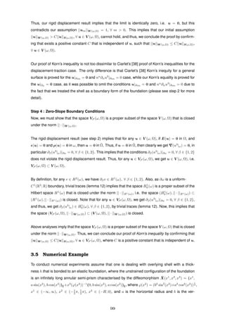 Thus, our rigid displacement result implies that the limit is identically zero, i.e. u = 0, but this
contradicts our assumption ||um||W (ω,Ω) = 1, ∀ m > 0. This implies that our initial assumption
||u||W (ω,Ω) > C||u||S(ω,Ω), ∀ u ∈ V (ω, Ω), cannot hold, and thus, we conclude the proof by conﬁrm-
ing that exists a positive constant C that is independent of u, such that ||u||W (ω,Ω) ≤ C||u||S(ω,Ω),
∀ u ∈ V (ω, Ω).
Our proof of Korn’s inequality is not too dissimilar to Ciarlet’s [38] proof of Korn’s inequalities for the
displacement-traction case. The only difference is that Ciarlet’s [38] Korn’s inequity for a general
surface is proved for the u|∂ω0
= 0 and nα
∂αu3
|∂ω0
= 0 case, while our Korn’s equality is proved for
the u|Ω0 = 0 case, as it was possible to omit the conditions u|∂ω0 = 0 and nα
∂αu3
|∂ω0 = 0 due to
the fact that we treated the shell as a boundary form of the foundation (please see step 2 for more
detail).
Step 4 : Zero-Slope Boundary Conditions
Now, we must show that the space VS (ω, Ω) is a proper subset of the space V (ω, Ω) that is closed
under the norm || · ||W (ω,Ω).
The rigid displacement result (see step 2) implies that for any u ∈ V (ω, Ω), if E(u) = 0 in Ω, and
(u) = 0 and ρ(u) = 0 in ω, then u = 0 in ¯Ω. Thus, if u = 0 in ¯Ω, then clearly we get (u3
|ω) = 0, in
particular ∂β(u3
|ω)|∂ω = 0, ∀ β ∈ {1, 2}. This implies that the conditions ∂β(u3
|ω)|∂ω = 0, ∀ β ∈ {1, 2}
does not violate the rigid displacement result. Thus, for any u ∈ VS (ω, Ω), we get u ∈ V (ω, Ω), i.e.
VS (ω, Ω) ⊂ V (ω, Ω).
By deﬁnition, for any v ∈ H2
(ω), we have ∂βv ∈ H1
(ω), ∀ β ∈ {1, 2}. Also, as ∂ω is a uniform-
C1
(R2
; R) boundary, trivial traces (lemma 12) implies that the space H1
0 (ω) is a proper subset of the
Hilbert space H1
(ω) that is closed under the norm || · ||H1(ω), i.e. the space (H1
0 (ω), || · ||H1(ω)) ⊂
(H1
(ω), || · ||H1(ω)) is closed. Note that for any u ∈ VS (ω, Ω), we get ∂β(u3
|ω)|∂ω = 0, ∀ β ∈ {1, 2},
and thus, we get ∂β(u3
|ω) ∈ H1
0 (ω), ∀ β ∈ {1, 2}, by trivial traces (lemma 12). Now, this implies that
the space (VS (ω, Ω), || · ||W (ω,Ω)) ⊂ (V (ω, Ω), || · ||W (ω,Ω)) is closed.
Above analyses imply that the space VS (ω, Ω) is a proper subset of the space V (ω, Ω) that is closed
under the norm ||·||W (ω,Ω). Thus, we can conclude our proof of Korn’s inequality by conﬁrming that
||u||W (ω,Ω) ≤ C||u||S(ω,Ω), ∀ u ∈ VS (ω, Ω), where C is a positive constant that is independent of u.
3.5 Numerical Example
To conduct numerical experiments assume that one is dealing with overlying shell with a thick-
ness h that is bonded to an elastic foundation, where the unstrained conﬁguration of the foundation
is an inﬁnitely long annular semi-prism characterised by the diffeomorphism ¯X(x1
, x2
, x3
) = (x1
,
a sin(x2
), b cos(x2
))E+x3
(ϕ(x2
))−1
(0, b sin(x2
), a cos(x2
))E, where ϕ(x2
) = (b2
sin2
(x2
)+a2
cos2
(x2
))
1
2 ,
x1
∈ (−∞, ∞), x2
∈ (−1
2 π, 1
2 π), x3
∈ (−H, 0), and a is the horizontal radius and b is the ver-
99
 