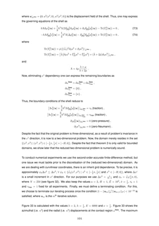 where u|¯ωNew = (0, u2
(x2
, 0), u3
(x2
, 0)) is the displacement ﬁeld of the shell. Thus, one may express
the governing equations of the shell as
hΛ∂2
2
2(u) +
1
3
h3
Λ(2F 2
[II]2∂2ρ2
2(u) + ∂2F 2
[II]2ρ2
2(u)) − Tr(T3
2 (u)) = 0 , (73)
−hΛF 2
[II]2
2
2(u) +
1
3
h3
Λ(∆ρ2
2(u) − F 2
[II]2F 2
[II]2ρ2
2(u)) + Tr(T3
3 (u)) = 0 , (74)
where
Tr(T3
2 (u)) = ¯µ ( ¯ψ2)2
∂3u2
+ ∂2u3
|ωNew ,
Tr(T3
3 (u)) = ¯λ ∂2u2
+ ¯Γ2
22u2
+ ¯Γ2
23u3
+ (¯λ + 2¯µ)∂3u3
|ωNew ,
and
Λ = 4µ
λ + µ
λ + 2µ
.
Now, eliminating x1
dependency one can express the remaining boundaries as
∂ωNew
= ∂ωNew
T0
∪ ∂ωNew
Tmax
,
∂ωNew
T0
= {0} ,
∂ωNew
Tmax
= {π} .
Thus, the boundary conditions of the shell reduce to
Λ 2
2(u) +
2
3
h2
ΛF 2
[II]2ρ2
2(u) |∂ωNew
T0
= τ0 (traction) ,
Λ 2
2(u) +
2
3
h2
ΛF 2
[II]2ρ2
2(u) |∂ωNew
Tmax
= τmax (traction) ,
∂2ρ2
2(u)|∂ωNew = 0 (zero-pressure) ,
∂2u3
|∂ωNew = 0 (zero-Neumann) .
Despite the fact that the original problem is three-dimensional, as a result of problem’s invariance in
the x1
direction, it is now to a two-dimensional problem. Now, the domain merely resides in the set
{(x2
, x3
) | (x2
, x3
) ∈ [−1
2 π, 1
4 π] × [−H, 0]}. Despite the fact that theorem 3 is only valid for bounded
domains, we show later that the reduced two-dimensional problem is numerically sound.
To conduct numerical experiments we use the second-order-accurate ﬁnite-difference method, but
one issue we must tackle prior is the discretisation of the (reduced two-dimensional) domain. As
we are dealing with curvilinear coordinates, there is an inherit grid dependence. To be precise, it is
approximately ψ0∆x2
≤ ∆x3
, ∀ ψ0 ∈ { ¯ψ2(x2
, x3
) | x2
∈ [−1
2 π, 1
2 π] and x3
∈ [−H, 0]}, where ∆xj
is a small increment in xj
direction. For our purposes we use ∆x2
= 1
N−1 and ψ0 = ¯ψ2(1
4 π, 0),
where N = 250 (see ﬁgure 32). We also keep the values a = 2, H = 1, ¯E = 103
, ¯ν = 1
4 , τ0 = 1
and τmax = 1 ﬁxed for all experiments. Finally, we must deﬁne a terminating condition. For this,
we choose to terminate our iterating process once the condition |1 − ||um||−1
2 ||um+1|| 2 | < 10−10
is
satisﬁed, where um is the mth
iterative solution.
Figure 33 is calculated with the values b = 2, h = 1
4 , E = 6000 and ν = 1
4 . Figure 33 shows the
azimuthal (i.e. u2
) and the radial (i.e. u3
) displacements at the contact region ωNew
. The maximum
101
 