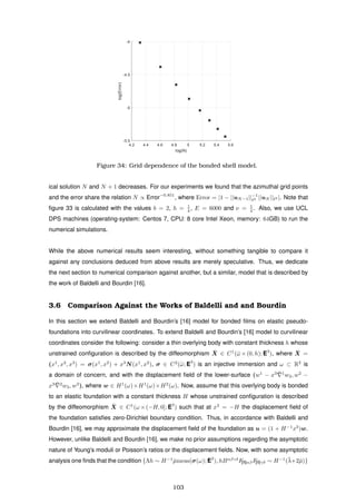 4.2 4.4 4.6 4.8 5 5.2 5.4 5.6
log(N)
-5.5
-5
-4.5
-4
log(Error)
Figure 34: Grid dependence of the bonded shell model.
ical solution N and N + 1 decreases. For our experiments we found that the azimuthal grid points
and the error share the relation N ∝ Error−0.851
, where Error = |1 − ||uN−1||−1
2 ||uN || 2 |. Note that
ﬁgure 33 is calculated with the values b = 2, h = 1
4 , E = 6000 and ν = 1
4 . Also, we use UCL
DPS machines (operating-system: Centos 7, CPU: 8 core Intel Xeon, memory: 64GB) to run the
numerical simulations.
While the above numerical results seem interesting, without something tangible to compare it
against any conclusions deduced from above results are merely speculative. Thus, we dedicate
the next section to numerical comparison against another, but a similar, model that is described by
the work of Baldelli and Bourdin [16].
3.6 Comparison Against the Works of Baldelli and and Bourdin
In this section we extend Baldelli and Bourdin’s [16] model for bonded ﬁlms on elastic pseudo-
foundations into curvilinear coordinates. To extend Baldelli and Bourdin’s [16] model to curvilinear
coordinates consider the following: consider a thin overlying body with constant thickness h whose
unstrained conﬁguration is described by the diffeomorphism ¯X ∈ C1
(¯ω ×(0, h); E3
), where ¯X =
(x1
, x2
, x3
) = σ(x1
, x2
) + x3
N(x1
, x2
), σ ∈ C2
(¯ω; E3
) is an injective immersion and ω ⊂ R2
is
a domain of concern, and with the displacement ﬁeld of the lower-surface (w1
− x3 ¯ 1
w3, w2
−
x3 ¯ 2
w3, w3
), where w ∈ H1
(ω)×H1
(ω)×H2
(ω). Now, assume that this overlying body is bonded
to an elastic foundation with a constant thickness H whose unstrained conﬁguration is described
by the diffeomorphism ¯X ∈ C1
(ω ×(−H, 0]; E3
) such that at x3
= −H the displacement ﬁeld of
the foundation satisﬁes zero-Dirichlet boundary condition. Thus, in accordance with Baldelli and
Bourdin [16], we may approximate the displacement ﬁeld of the foundation as u = (1 + H−1
x3
)w.
However, unlike Baldelli and Bourdin [16], we make no prior assumptions regarding the asymptotic
nature of Young’s moduli or Poisson’s ratios or the displacement ﬁelds. Now, with some asymptotic
analysis one ﬁnds that the condition {Λh ∼ H−1
¯µmeas(σ(ω); E2
), hBαβγδ
F[II]αβF[II]γδ ∼ H−1
(¯λ+2¯µ)}
103
 
