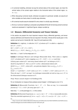 • In numerical modelling, whenever we say the vertical radius of the contact region, we mean the
vertical radius of the contact region relative to the horizontal radius of the contact region, i.e.
δb = b/a;
• When discussing numerical results, whenever we speak of a particular variable, we assume all
other variables are ﬁxed unless it is strictly says otherwise;
• All numerical results assume standard SI units unless it is strictly says otherwise;
• All of our numerical modelling is conducted using Matlab 2015b with format long and all numerical
results are expressed in 3 signiﬁcant ﬁgures: always rounded up.
1.2 Measure, Diﬀerential Geometry and Tensor Calculus
In this section we present the most important measure theory, differential geometry, and tensor
calculus deﬁnitions and theorems that are required in this thesis. Almost all the results given in this
section can be found in Ciarlet [38, 39]1
, Kay [101] and Lipschutz [124].
Deﬁnition 1 (σ-algebra). A collection M(Rn
) of subsets of Rn
is called a σ-algebra if
(i) Ø, Rn
∈ M(Rn
),
(ii) U ∈ M(Rn
) ⇒ {Rn
 U} ∈ M(Rn
),
(iii) if {Uk}k∈N ⊂ M(Rn
), then k∈N Uk, k∈N Uk ∈ M(Rn
).
Note that n ∈ N and Ø is the empty set in Rn
.
Lemma 1 (Lebesgue Measure and Lebesgue Measurable Sets). There exists a σ-algebra
M(Rn
) of subsets of Rn
and a mapping meas(·; Rn
) : M(Rn
) → [0, +∞] such that:
(i) Every open subset of Rn
and every closed subsets of Rn
are belong to M(Rn
);
(ii) If B is any ball in Rn
, then meas(B; Rn
) is the n-dimensional volume of B;
(iii) If {Uk}k∈N ⊂ M(Rn
), where all Uk are pairwise disjoint, then meas( k∈N Uk; Rn
) =
k∈N meas(Uk; Rn
);
(iv) If U ⊆ V such that V ∈ M(Rn
) and meas(V ; Rn
) = 0, then U ∈ M(Rn
) and meas(U; Rn
) = 0.
Thus, for any U ∈ M(Rn
) we say U is a Lebesgue measurable set and we say meas(·; Rn
) is
the dimensional Lebesgue measure in Rn
.
Proof. Please consult chapter 6 of Schilling [175].
For an introduction on measure theory please consult chapter 1 of Kolmogorov et al. [111].
Deﬁnition 2 (Measurable Function). Let f : Rn
→ R. Then we say f is a measurable
function if f−1
(U) ∈ M(Rn
) for every open set U ⊂ R.
Note that f−1
(·) is the preimage of f(·) in this context.
Deﬁnition 3 (Essential Supremum ess−sup(·)). Let f : Rn
→ R be a measurable function.
Then the essential supremum of f is ess−sup(f) = inf{a ∈ R | meas({x ∈ Rn
: f(x) > a}; Rn
) =
0}.
1 http://caos.fs.usb.ve/libros/Mechanics/Elasticity/An%20Introduction%20to%20Diﬀerential%20Geometry
%20with%20Applications%20to%20Elasticity%20-%20Ciarlet.pdf
5
 