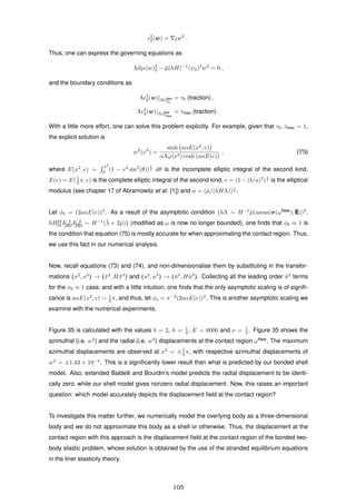 2
2(w) = 2w2
.
Thus, one can express the governing equations as
Λ∂2 (w)2
2 − ¯µ(hH)−1
(ψ2)2
w2
= 0 ,
and the boundary conditions as
Λ 2
2(w)|∂ωNew
T0
= τ0 (traction) ,
Λ 2
2(w)|∂ωNew
Tmax
= τmax (traction) .
With a little more effort, one can solve this problem explicitly. For example, given that τ0, τmax = 1,
the explicit solution is
w2
(x2
) =
sinh aαE(x2
, e)
αΛϕ(x2) cosh (aαE(e))
, (75)
where E(x2
, e) =
x2
0
(1 − e2
sin2
(θ))
1
2 dθ is the incomplete elliptic integral of the second kind,
E(e) = E(1
2 π, e) is the complete elliptic integral of the second kind, e = (1 − (b/a)2
)
1
2 is the elliptical
modulus (see chapter 17 of Abramowitz et al. [1]) and α = (¯µ/(hHΛ))
1
2 .
Let φb = (2aαE(e))2
. As a result of the asymptotic condition {hΛ ∼ H−1
¯µ(meas(σ(ωNew
); E))2
,
hB22
22F 2
[II]2F 2
[II]2 ∼ H−1
(¯λ + 2¯µ)} (modiﬁed as ω is now no longer bounded), one ﬁnds that φb ≈ 1 is
the condition that equation (75) is mostly accurate for when approximating the contact region. Thus,
we use this fact in our numerical analysis.
Now, recall equations (73) and (74), and non-dimensionalise them by substituting in the transfor-
mations (x2
, x3
) → (¯x2
, H¯x3
) and (u2
, u3
) → (¯u2
, H¯u3
). Collecting all the leading order ¯u2
terms
for the φb ≈ 1 case, and with a little intuition, one ﬁnds that the only asymptotic scaling is of signiﬁ-
cance is aαE(x2
, e) ∼ 1
2 π, and thus, let φs = π−2
(2aαE(e))2
. This is another asymptotic scaling we
examine with the numerical experiments.
Figure 35 is calculated with the values b = 2, h = 1
4 , E = 6000 and ν = 1
4 . Figure 35 shows the
azimuthal (i.e. w2
) and the radial (i.e. w3
) displacements at the contact region ωNew
. The maximum
azimuthal displacements are observed at x2
= ±1
2 π, with respective azimuthal displacements of
w2
= ±1.43 × 10−4
. This is a signiﬁcantly lower result than what is predicted by our bonded shell
model. Also, extended Baldelli and Bourdin’s model predicts the radial displacement to be identi-
cally zero, while our shell model gives nonzero radial displacement. Now, this raises an important
question: which model accurately depicts the displacement ﬁeld at the contact region?
To investigate this matter further, we numerically model the overlying body as a three-dimensional
body and we do not approximate this body as a shell or otherwise. Thus, the displacement at the
contact region with this approach is the displacement ﬁeld at the contact region of the bonded two-
body elastic problem, whose solution is obtained by the use of the stranded equilibrium equations
in the liner elasticity theory.
105
 