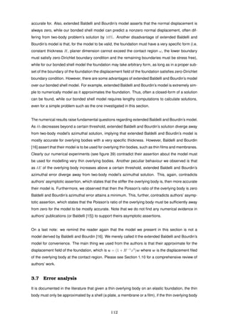 accurate for. Also, extended Baldelli and Bourdin’s model asserts that the normal displacement is
always zero, while our bonded shell model can predict a nonzero normal displacement, often dif-
fering from two-body problem’s solution by 10%. Another disadvantage of extended Baldelli and
Bourdin’s model is that, for the model to be valid, the foundation must have a very speciﬁc form (i.e.
constant thickness H, planer dimension cannot exceed the contact region ω, the lower boundary
must satisfy zero-Dirichlet boundary condition and the remaining boundaries must be stress free),
while for our bonded shell model the foundation may take arbitrary form, as long as in a proper sub-
set of the boundary of the foundation the displacement ﬁeld of the foundation satisﬁes zero-Dirichlet
boundary condition. However, there are some advantages of extended Baldelli and Bourdin’s model
over our bonded shell model. For example, extended Baldelli and Bourdin’s model is extremely sim-
ple to numerically model as it approximates the foundation. Thus, often a closed-form of a solution
can be found, while our bonded shell model requires lengthy computations to calculate solutions,
even for a simple problem such as the one investigated in this section.
The numerical results raise fundamental questions regarding extended Baldelli and Bourdin’s model.
As δh decreases beyond a certain threshold, extended Baldelli and Bourdin’s solution diverge away
from two-body model’s azimuthal solution, implying that extended Baldelli and Bourdin’s model is
mostly accurate for overlying bodies with a very speciﬁc thickness. However, Baldelli and Bourdin
[16] assert that their model is to be used for overlying thin bodies, such as thin ﬁlms and membranes.
Clearly our numerical experiments (see ﬁgure 39) contradict their assertion about the model must
be used for modelling very thin overlying bodies. Another peculiar behaviour we observed is that
as δE of the overlying body increases above a certain threshold, extended Baldelli and Bourdin’s
azimuthal error diverge away from two-body model’s azimuthal solution. This, again, contradicts
authors’ asymptotic assertion, which states that the stiffer the overlying body is, then more accurate
their model is. Furthermore, we observed that then the Poisson’s ratio of the overlying body is zero
Baldelli and Bourdin’s azimuthal error attains a minimum. This, further, contradicts authors’ asymp-
totic assertion, which states that the Poisson’s ratio of the overlying body must be sufﬁciently away
from zero for the model to be mostly accurate. Note that we do not ﬁnd any numerical evidence in
authors’ publications (or Baldelli [15]) to support theirs asymptotic assertions.
On a last note: we remind the reader again that the model we present in this section is not a
model derived by Baldelli and Bourdin [16]. We merely called it the extended Baldelli and Bourdin’s
model for convenience. The main thing we used from the authors is that their approximate for the
displacement ﬁeld of the foundation, which is u = (1 + H−1
x3
)w where w is the displacement ﬁled
of the overlying body at the contact region. Please see Section 1.10 for a comprehensive review of
authors’ work.
3.7 Error analysis
It is documented in the literature that given a thin overlying body on an elastic foundation, the thin
body must only be approximated by a shell (a plate, a membrane or a ﬁlm), if the thin overlying body
112
 