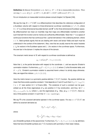 Deﬁnition 4 (Almost Everywhere a.e.). Let f, g : Rn
→ R be a measurable functions. Then
we say f = g a.e. if U
[f − g] d(Rn
) = 0, for all U ∈ M(Rn
) with meas(U; Rn
) > 0.
For an introduction on measurable functions please consult chapter 2 of Spivak [184].
We say the map ¯X ∈ C2
(¯Ω; E3
) is a diffeomorphism that describes the reference conﬁguration of
a Euclidean volume with respect to three-dimensional curvilinear coordinates (x1
, x2
, x3
), where
Ω ⊂ R3
is a three-dimensional bounded domain and E3
is the three-dimensional Euclidean space.
By diffeomorphism we mean an invertible map that maps one differentiable manifold to another
such that both the function and its inverse are sufﬁciently differentiable. Note that Cn
is a space of
continuous functions that has continuous ﬁrst n partial derivatives in the underlying domain, where
n ∈ N. Bold symbols signify that we are dealing with vector and tensor ﬁelds and each must be
understood in the context of the statement. Also, note that we usually reserve the vector brackets
( · )E for vectors in the Euclidean space and ( · ) for vectors in the curvilinear space. Furthermore,
the over-bar in the domain Ω implies the closure of the domain.
The covariant metric tensor of ¯X with respect to curvilinear coordinates is deﬁned as
gij = ∂i
¯Xk∂j
¯Xk
, ∀ i, j ∈ {1, 2, 3} .
Note that ∂j is the partial derivative with respect to the coordinate xj
, and we assume Einstein’s
summation notation. Furthermore, gikgkj
= δj
i , ∀ i, j ∈ {1, 2, 3} where δj
i is the Kronecker delta, and
∂j
= gji
∂i. Einstein’s summation notation is assumed herein unless it is strictly stays otherwise.
Also, we regard the indices i, j, k, l ∈ {1, 2, 3}.
Here the metric tensor is a symmetric positive-deﬁnite C1
(¯Ω; R9
) function. By positive deﬁnite we
mean that there exists a positive constant C that depends on ¯Ω and ¯X such that Cδijvi
vj
≤ gijvi
vj
,
∀ v ∈ R3
(see section 6.1.1 of Evans [63]). The existence of such a constant can be guar-
anteed as all the three eigenvalues of g are positive in ¯Ω by construction, and thus, let C =
inf(x1,x2,x3)∈¯Ω{λ1, λ2, λ3} where λj are the eigenvalues of g. Also, as g ∈ C1
(¯Ω; R9
), there ex-
ists a ﬁnite positive constant M such that M = ess−sup(det(g)).
We say ¯ is the covariant derivative operator in the curvilinear space. For any v ∈ C1
(¯Ω; R3
) we
deﬁne its covariant derivative as
¯jvk
= ∂jvk
+ ¯Γk
ijvi
,
where
¯Γk
ij =
1
2
gkl
(−∂lgij + ∂igjl + ∂jgli)
are Christoffel symbols of the second kind. Furthermore, ¯jxi
= δi
j, ∀ i, j ∈ {1, 2, 3}, by deﬁnition.
Note that here Christoffel symbols are C0
(¯Ω) functions with symmetry in their lower indices.
6
 