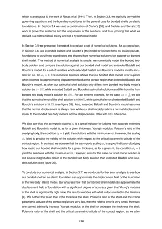which is analogous to the work of Necas et al. [144]. Then, in Section 3.3, we explicitly derived the
governing equations and the boundary conditions for the general case for bonded shells on elastic
foundations. In Section 3.4 we used a combination of Ciarlet’s [38], and Badiale and Serra’s [13]
work to prove the existence and the uniqueness of the solutions, and thus, proving that what we
derived is a mathematical theory and not a hypothetical model.
In Section 3.5 we presented framework to conduct a set of numerical solutions. As a comparison,
in Section 3.6, we extended Baldelli and Bourdin’s [16] model for bonded ﬁlms on elastic pseudo-
foundations to curvilinear coordinates and showed how numerical solutions fair against our bonded
shell model. The method of numerical analysis is simple: we numerically model the bonded two-
body problem and compare the solution against our bonded shell model and extended Baldelli and
Bourdin’s model, for a set of variables which extended Baldelli and Bourdin’s model is mostly accu-
rate for, i.e. for φb ≈ 1. The numerical solutions shows that our bonded shell model is far superior
when it comes to approximating displacement ﬁled at the contact region than extended Baldelli and
Bourdin’s model, as often our azimuthal shell solution only differs from bonded two-body model’s
solution by 1−5%, while extended Baldelli and Bourdin’s azimuthal solution can differ from the from
bonded two-body model’s solution by 50%. For an extreme example, for the case δh = 1
20 we see
that the azimuthal error of the shell solution is 0.998%, while azimuthal error of extended Baldelli and
Bourdin’s solution is 51.5% (see ﬁgure 39). Also, extended Baldelli and Bourdin’s model assumes
that the normal displacement is always zero, while our shell model predicts a normal displacement
closer to the bonded two-body model’s normal displacement, often with 10% difference.
We also saw that the asymptotic scaling φb is a great indicator for judging how accurate extended
Baldelli and Bourdin’s model is, as for a given thickness, Young’s modulus, Poisson’s ratio of the
overlying body, the condition φb ≈ 1 yield the solutions with the minimum error. However, the scaling
φb failed to predict the validity of the solution with respect to the critical parametric-latitude of the
contact region. In contrast, we observe that the asymptotic scaling φs is a good indicator of judging
how invalid our bonded shell model is for a given thickness, as for a given δh, the condition φs = 1
yield the solutions with the maximum error. However, even for this case our shell model solution is
still several magnitudes closer to the bonded two-body solution than extended Baldelli and Bour-
din’s solution (see ﬁgure 39).
To conclude our numerical analysis, in Section 3.7, we conducted further error analysis to see how
our bonded shell on an elastic foundation can approximate the displacement ﬁeld of the foundation
of the two-body elastic model. Our analyses how that our bonded shell model can approximate the
displacement ﬁeld of foundation with a signiﬁcant degree of accuracy given that Young’s modulus
of the shell is signiﬁcantly high. Now, this result coincides with what is documented in the literature
[4]. We further the found that, if the thickness the shell, Poisson’s ratio of the shell and the critical
parametric-latitude of the contact region are very low, then the relative error is very small. However,
one cannot arbitrarily increase Young’s modulus of the shell or decrease the thickness the shell,
Poisson’s ratio of the shell and the critical parametric-latitude of the contact region, as we often
116
 