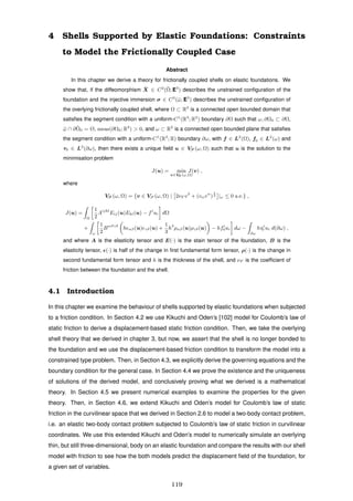 4 Shells Supported by Elastic Foundations: Constraints
to Model the Frictionally Coupled Case
Abstract
In this chapter we derive a theory for frictionally coupled shells on elastic foundations. We
show that, if the diffeomorphism ¯X ∈ C2
(¯Ω; E3
) describes the unstrained conﬁguration of the
foundation and the injective immersion σ ∈ C3
(¯ω; E3
) describes the unstrained conﬁguration of
the overlying frictionally coupled shell, where Ω ⊂ R3
is a connected open bounded domain that
satisﬁes the segment condition with a uniform-C1
(R3
; R2
) boundary ∂Ω such that ω, ∂Ω0 ⊂ ∂Ω,
¯ω ∩ ¯∂Ω0 = Ø, meas(∂Ω0; R2
) > 0, and ω ⊂ R2
is a connected open bounded plane that satisﬁes
the segment condition with a uniform-C1
(R2
; R) boundary ∂ω, with f ∈ L2
(Ω), f0 ∈ L2
(ω) and
τ0 ∈ L2
(∂ω), then there exists a unique ﬁeld u ∈ VF (ω, Ω) such that u is the solution to the
minimisation problem
J(u) = min
v∈VF (ω,Ω)
J(v) ,
where
VF (ω, Ω) = {v ∈ VS (ω, Ω) | 2νF v3
+ (vαvα
)
1
2 |ω ≤ 0 a.e.} ,
J(u) =
Ω
1
2
Aijkl
Eij(u)Ekl(u) − fi
ui dΩ
+
ω
1
2
Bαβγδ
h αβ(u) γδ(u) +
1
3
h3
ραβ(u)ργδ(u) − hfi
0ui dω −
∂ω
hτi
0 ui d(∂ω) ,
and where A is the elasticity tensor and E(·) is the stain tensor of the foundation, B is the
elasticity tensor, (·) is half of the change in ﬁrst fundamental form tensor, ρ(·) is the change in
second fundamental form tensor and h is the thickness of the shell, and νF is the coefﬁcient of
friction between the foundation and the shell.
4.1 Introduction
In this chapter we examine the behaviour of shells supported by elastic foundations when subjected
to a friction condition. In Section 4.2 we use Kikuchi and Oden’s [102] model for Coulomb’s law of
static friction to derive a displacement-based static friction condition. Then, we take the overlying
shell theory that we derived in chapter 3, but now, we assert that the shell is no longer bonded to
the foundation and we use the displacement-based friction condition to transform the model into a
constrained type problem. Then, in Section 4.3, we explicitly derive the governing equations and the
boundary condition for the general case. In Section 4.4 we prove the existence and the uniqueness
of solutions of the derived model, and conclusively proving what we derived is a mathematical
theory. In Section 4.5 we present numerical examples to examine the properties for the given
theory. Then, in Section 4.6, we extend Kikuchi and Oden’s model for Coulomb’s law of static
friction in the curvilinear space that we derived in Section 2.6 to model a two-body contact problem,
i.e. an elastic two-body contact problem subjected to Coulomb’s law of static friction in curvilinear
coordinates. We use this extended Kikuchi and Oden’s model to numerically simulate an overlying
thin, but still three-dimensional, body on an elastic foundation and compare the results with our shell
model with friction to see how the both models predict the displacement ﬁeld of the foundation, for
a given set of variables.
119
 