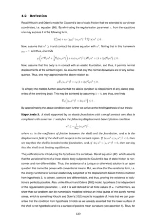 4.2 Derivation
Recall Kikuchi and Oden’s model for Coulomb’s law of static friction that we extended to curvilinear
coordinates, i.e. equation (66). By eliminating the regularisation parameter, ε, from the equations
one may express it in the following form,
Tβ
3 (u) + νF (g33)
1
2
(uαuα
)− 1
2 T3
3 (u)uβ
≤ 0 .
Now, assume that uβ
≥ 0 and contract the above equation with uβ
. Noting that in this framework
g33 = 1, and thus, one ﬁnds
µ uα ¯αu3
+
1
2
¯3(uαuα
) + νF (uαuα
)
1
2 λ ¯αuα
+ (λ + 2µ) ¯3u3
≤ 0 .
Now, assume that this body is in contact with an elastic foundation, and thus, it permits normal
displacements at the contact region, so assume that only the normal derivatives are of any conse-
quence. Thus, one may approximate the above relation as
µ ¯3(uαuα
)
1
2 + νF (λ + 2µ) ¯3u3
≤ 0 .
To simplify the matters further assume that the above condition is independent of any elastic prop-
erties of the overlying body. This may be achieved by assuming λ = 0, and thus, one ﬁnds
¯3 (uαuα
)
1
2 + 2νF u3
≤ 0 .
By approximating the above condition even further we arrive at the third hypothesis of our thesis:
Hypothesis 3. A shell supported by an elastic foundation with a rough contact area that is
compliant with assertion 1 satisﬁes the following displacement-based friction condition
u3
≤ −
1
2νF
(uαuα
)
1
2 ,
where νF is the coeﬃcient of friction between the shell and the foundation, and u is the
displacement ﬁeld of the shell with respect to the contact region. If 2νF u3
+(uαuα
)
1
2 < 0, then
we say that the shell is bonded to the foundation, and, if 2νF u3
+ (uαuα
)
1
2 = 0, then we say
that the shell is at limiting equilibrium.
The justiﬁcations for introducing the hypothesis 3 is as follows. Recall equation (42): which asserts
that the variational form of a linear elastic body subjected to Coulomb’s law of static friction is non-
convex and non-differentiable. Thus, the existence of a (unique or otherwise) solution is an open
question that cannot be proven with conventional means. But, we show that the variational form, i.e.
the energy functional of a linear elastic body subjected to the displacement-based friction condition
from hypothesis 3, is convex, coercive and differentiable, and thus, proving the existence of solu-
tions is perfectly possible. Also, unlike Kikuchi and Oden’s [102] model, hypothesis 3 is independent
of the regularisation parameter, ε, and it is well deﬁned for all ﬁnite values of u. Furthermore, we
show that our problem can be numerically modelled without an initial guess of the purely normal
stress, which is something Kikuchi and Oden’s [102] model is incapable of. Note that we can guar-
antee that the condition from hypothesis 3 holds as we already asserted that the lower-surface of
the shell is not hyperbolic and it is a surface of positive mean curvature (see assertion 1). Thus, for
120
 
