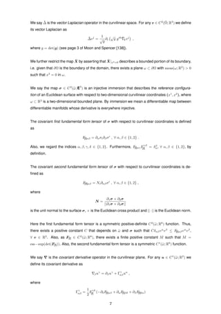 We say ¯∆ is the vector Laplacian operator in the curvilinear space. For any v ∈ C2
(¯Ω; R3
) we deﬁne
its vector Laplacian as
¯∆vj
=
1
√
g
∂i
√
g gik ¯kvj
,
where g = det(g) (see page 3 of Moon and Spencer [138]).
We further restrict the map ¯X by asserting that ¯X|x3=0 describes a bounded portion of its boundary,
i.e. given that ∂Ω is the boundary of the domain, there exists a plane ω ⊂ ∂Ω with meas(ω; R2
) > 0
such that x3
= 0 in ω.
We say the map σ ∈ C3
(¯ω; E3
) is an injective immersion that describes the reference conﬁgura-
tion of an Euclidean surface with respect to two-dimensional curvilinear coordinates (x1
, x2
), where
ω ⊂ R2
is a two-dimensional bounded plane. By immersion we mean a differentiable map between
differentiable manifolds whose derivative is everywhere injective.
The covariant ﬁrst fundamental form tensor of σ with respect to curvilinear coordinates is deﬁned
as
F[I]αβ = ∂ασi∂βσi
, ∀ α, β ∈ {1, 2} .
Also, we regard the indices α, β, γ, δ ∈ {1, 2}. Furthermore, F[I]αγFγβ
[I] = δβ
α, ∀ α, β ∈ {1, 2}, by
deﬁnition.
The covariant second fundamental form tensor of σ with respect to curvilinear coordinates is de-
ﬁned as
F[II]αβ = Ni∂αβσi
, ∀ α, β ∈ {1, 2} ,
where
N =
∂1σ × ∂2σ
||∂1σ × ∂2σ||
is the unit normal to the surface σ, × is the Euclidean cross product and ||·|| is the Euclidean norm.
Here the ﬁrst fundamental form tensor is a symmetric positive-deﬁnite C2
(¯ω; R6
) function. Thus,
there exists a positive constant C that depends on ¯ω and σ such that Cδαβvα
vβ
≤ F[I]αβvα
vβ
,
∀ v ∈ R2
. Also, as F[I] ∈ C2
(¯ω; R6
), there exists a ﬁnite positive constant M such that M =
ess−sup(det(F[I])). Also, the second fundamental form tensor is a symmetric C1
(¯ω; R6
) function.
We say is the covariant derivative operator in the curvilinear plane. For any u ∈ C1
(¯ω; R2
) we
deﬁne its covariant derivative as
βuγ
= ∂βuγ
+ Γγ
αβuα
,
where
Γγ
αβ =
1
2
Fγδ
[I] (−∂δF[I]αβ + ∂αF[I]βδ + ∂βF[I]δα)
7
 