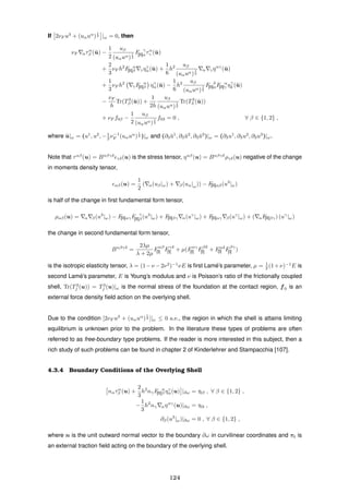 If 2νF u3
+ (uαuα
)
1
2 |ω = 0, then
νF ατα
β (¯u) −
1
2
uβ
(uαuα)
1
2
F γ
[II]ατα
γ (¯u)
+
2
3
νF h2
F α
[II]β γηγ
α(¯u) +
1
6
h2 uβ
(uαuα)
1
2
α γηαγ
(¯u)
+
1
3
νF h2
γF α
[II]β ηγ
α(¯u) −
1
6
h2 uβ
(uαuα)
1
2
F δ
[II]αF α
[II]γ ηγ
δ (¯u)
−
νF
h
Tr(T3
β (¯u)) +
1
2h
uβ
(uαuα)
1
2
Tr(T3
3 (¯u))
+ νF f0β −
1
2
uβ
(uαuα)
1
2
f03 = 0 , ∀ β ∈ {1, 2} ,
where ¯u|ω = (u1
, u2
, −1
2 ν−1
F (uαuα
)
1
2 )|ω and (∂3 ¯u1
, ∂3 ¯u2
, ∂3 ¯u3
)|ω = (∂3u1
, ∂3u2
, ∂3u3
)|ω.
Note that ταβ
(u) = Bαβγδ
γδ(u) is the stress tensor, ηαβ
(u) = Bαβγδ
ργδ(u) negative of the change
in moments density tensor,
αβ(u) =
1
2
( α(uβ|ω) + β(uα|ω)) − F[II]αβ(u3
|ω)
is half of the change in ﬁrst fundamental form tensor,
ραβ(u) = α β(u3
|ω) − F[II]αγF γ
[II]β (u3
|ω) + F[II]βγ α(uγ
|ω) + F[II]αγ β(uγ
|ω) + ( αF[II]βγ) (uγ
|ω)
the change in second fundamental form tensor,
Bαβγδ
=
2λµ
λ + 2µ
Fαβ
[I] Fγδ
[I] + µ(Fαγ
[I] Fβδ
[I] + Fαδ
[I] Fβγ
[I] )
is the isotropic elasticity tensor, λ = (1−ν −2ν2
)−1
νE is ﬁrst Lam´e’s parameter, µ = 1
2 (1+ν)−1
E is
second Lam´e’s parameter, E is Young’s modulus and ν is Poisson’s ratio of the frictionally coupled
shell, Tr(T3
j (u)) = T3
j (u)|ω is the normal stress of the foundation at the contact region, f0 is an
external force density ﬁeld action on the overlying shell.
Due to the condition [2νF u3
+ (uαuα
)
1
2 ]|ω ≤ 0 a.e., the region in which the shell is attains limiting
equilibrium is unknown prior to the problem. In the literature these types of problems are often
referred to as free-boundary type problems. If the reader is more interested in this subject, then a
rich study of such problems can be found in chapter 2 of Kinderlehrer and Stampacchia [107].
4.3.4 Boundary Conditions of the Overlying Shell
nατα
β (u) +
2
3
h2
nγF α
[II]β ηγ
α(u) |∂ω = τ0β , ∀ β ∈ {1, 2} ,
−
1
3
h2
nγ αηαγ
(u)|∂ω = τ03 ,
∂β(u3
|ω)|∂ω = 0 , ∀ β ∈ {1, 2} ,
where n is the unit outward normal vector to the boundary ∂ω in curvilinear coordinates and τ0 is
an external traction ﬁeld acting on the boundary of the overlying shell.
124
 
