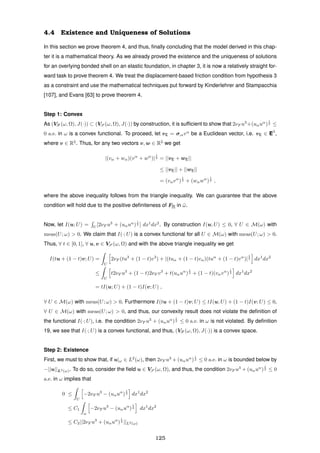 4.4 Existence and Uniqueness of Solutions
In this section we prove theorem 4, and thus, ﬁnally concluding that the model derived in this chap-
ter it is a mathematical theory. As we already proved the existence and the uniqueness of solutions
for an overlying bonded shell on an elastic foundation, in chapter 3, it is now a relatively straight for-
ward task to prove theorem 4. We treat the displacement-based friction condition from hypothesis 3
as a constraint and use the mathematical techniques put forward by Kinderlehrer and Stampacchia
[107], and Evans [63] to prove theorem 4.
Step 1: Convex
As (VF (ω, Ω), J(·)) ⊂ (VS (ω, Ω), J(·)) by construction, it is sufﬁcient to show that 2νF u3
+(uαuα
)
1
2 ≤
0 a.e. in ω is a convex functional. To proceed, let vE = σ,αvα
be a Euclidean vector, i.e. vE ∈ E3
,
where v ∈ R2
. Thus, for any two vectors v, w ∈ R2
we get
|(vα + wα)(vα
+ wα
)|
1
2 = ||vE + wE||
≤ ||vE|| + ||wE||
= (vαvα
)
1
2 + (wαwα
)
1
2 ,
where the above inequality follows from the triangle inequality. We can guarantee that the above
condition will hold due to the positive deﬁniteness of F[I] in ¯ω.
Now, let I(u; U) = U
[2νF u3
+ (uαuα
)
1
2 ] dx1
dx2
. By construction I(u; U) ≤ 0, ∀ U ∈ M(ω) with
meas(U; ω) > 0. We claim that I(·; U) is a convex functional for all U ∈ M(ω) with meas(U; ω) > 0.
Thus, ∀ t ∈ [0, 1], ∀ u, v ∈ VS (ω, Ω) and with the above triangle inequality we get
I(tu + (1 − t)v; U) =
U
2νF (tu3
+ (1 − t)v3
) + |(tuα + (1 − t)vα)(tuα
+ (1 − t)vα
)|
1
2 dx1
dx2
≤
U
t2νF u3
+ (1 − t)2νF v3
+ t(uαuα
)
1
2 + (1 − t)(vαvα
)
1
2 dx1
dx2
= tI(u; U) + (1 − t)I(v; U) ,
∀ U ∈ M(ω) with meas(U; ω) > 0. Furthermore I(tu + (1 − t)v; U) ≤ tI(u; U) + (1 − t)I(v; U) ≤ 0,
∀ U ∈ M(ω) with meas(U; ω) > 0, and thus, our convexity result does not violate the deﬁnition of
the functional I(·; U), i.e. the condition 2νF u3
+ (uαuα
)
1
2 ≤ 0 a.e. in ω is not violated. By deﬁnition
19, we see that I(·; U) is a convex functional, and thus, (VF (ω, Ω), J(·)) is a convex space.
Step 2: Existence
First, we must to show that, if u|ω ∈ L2
(ω), then 2νF u3
+ (uαuα
)
1
2 ≤ 0 a.e. in ω is bounded below by
−||u||L2(ω). To do so, consider the ﬁeld u ∈ VS (ω, Ω), and thus, the condition 2νF u3
+ (uαuα
)
1
2 ≤ 0
a.e. in ω implies that
0 ≤
U
−2νF u3
− (uαuα
)
1
2 dx1
dx2
≤ C1
ω
−2νF u3
− (uαuα
)
1
2 dx1
dx2
≤ C2||2νF u3
+ (uαuα
)
1
2 ||L2(ω)
125
 
