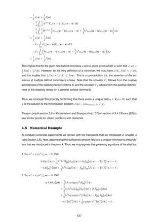 =
1
2
J(u) +
1
2
J(˜u)
−
1
4 Ω
1
2
Aijkl
Eij(u − ˜u)Ekl(u − ˜u) dΩ
−
1
4 ω
1
2
Bαβγδ
h αβ(u − ˜u) γδ(u − ˜u) +
1
3
h3
ραβ(u − ˜u)ργδ(u − ˜u) dω
≤
1
2
J(u) +
1
2
J(˜u)
− C1
Ω
Eij(u − ˜u)Eij(u − ˜u) dΩ
− C2
ω
h αβ(u − ˜u) αβ(u − ˜u) +
1
3
h3
ραβ(u − ˜u)ραβ(u − ˜u) dω
<
1
2
J(u) +
1
2
J(˜u) .
This implies that for the given two distinct minimises u and ˜u, there exists a ﬁeld w such that J(w) <
1
2 J(u) + 1
2 J(˜u). However, by the very deﬁnition of a minimiser, we must have J(u), J(˜u) ≤ J(w),
and this implies that 1
2 J(u) + 1
2 J(˜u) ≤ J(w). This is a contradiction, i.e. the assertion of the ex-
istence of multiple distinct minimisers is false. Note that the constant C1 follows from the positive
deﬁniteness of the elasticity tensor (lemma 5) and the constant C2 follows from the positive deﬁnite-
ness of the elasticity tensor on a general surface (lemma 6).
Thus, we conclude this proof by conﬁrming that there exists a unique ﬁeld u ∈ VF (ω, Ω) such that
u is the solution to the minimisation problem J(u) = minv∈VF (ω,Ω) J(v).
Please consult section 2.6 of Kinderlehrer and Stampacchia [107] or section of 8.4.2 Evans [63] to
see similar proofs for elliptic problems with obstacles.
4.5 Numerical Example
To conduct numerical experiments we remain with the framework that we introduced in Chapter 3
(see Section 3.5). Now, assume that the sufﬁciently smooth ﬁeld u is a unique minimiser to the prob-
lem that we introduced in theorem 4. Thus, we may express the governing equations of the shell as:
If [2νF u3
+ ψ2|u2
|]|ωNew < 0, then
hΛ∂2
2
2(u) +
1
3
h3
Λ(2F 2
[II]2∂2ρ2
2(u) + ∂2F 2
[II]2ρ2
2(u)) − Tr(T3
2 (u)) = 0 ,
−hΛF 2
[II]2
2
2(u) +
1
3
h3
Λ(∆ρ2
2(u) − F 2
[II]2F 2
[II]2ρ2
2(u)) + Tr(T3
3 (u)) = 0 ;
If [2νF u3
+ ψ2|u2
|]|ωNew = 0, then
νF hΛ∂2
2
2(¯u) −
1
2
hΛψ2sign(u2
)F 2
[II]2
2
2(¯u)
+
1
3
νF h3
Λ(2F 2
[II]2∂2ρ2
2(¯u) + ∂2F 2
[II]2ρ2
2(¯u))
+
1
6
h3
Λψ2sign(u2
)(∆ρ2
2(¯u) − F 2
[II]2F 2
[II]2ρ2
2(¯u))
− νF Tr(T3
2 (¯u)) +
1
2
ψ2sign(u2
)Tr(T3
3 (¯u)) = 0 ,
127
 