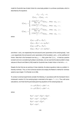 model for Coulomb’s law of static friction for a two-body problem in curvilinear coordinates, which is
described by the equations
v3
|ω+ − u3
|ω− = 0 ,
T3
3 (v)|ω+ − T3
3 (u)|ω− = 0 ,
Tβ
3 (v)|ω+ =



−
νF (g33)
1
2 (vβ
− uβ
)
Φ(v − u)
T3
3 (v)|ω+ , if Φ(v − u)|ω+ ≥ ε ,
−
νF (g33)
1
2 (vβ
− uβ
)
ε
T3
3 (v)|ω+ , if Φ(v − u)|ω+ < ε ,
Tβ
3 (u)|ω− =



−
νF (g33)
1
2 (vβ
− uβ
)
Φ(v − u)
T3
3 (u)|ω− , if Φ(v − u)|ω− ≥ ε ,
−
νF (g33)
1
2 (vβ
− uβ
)
ε
T3
3 (u)|ω− , if Φ(v − u)|ω− < ε ,
where
Tβ
3 (v) = µ ¯ β
v3 + ¯3vβ
,
T3
3 (v) = λ ¯αvα
+ (λ + 2µ) ¯3v3
,
Tβ
3 (u) = ¯µ ¯ β
u3 + ¯3uβ
,
T3
3 (u) = ¯λ ¯αuα
+ ¯λ + 2¯µ ¯3u3
,
and where λ and µ are respectively ﬁrst and second Lame’ parameters of the overlying body, ¯λ and
¯µ are respectively ﬁrst and second Lame’ parameters of the foundation, and νF is the coefﬁcient of
friction. Note that in this framework one has g33 = 1. Also, given that T3
3 (u)|ω− is ﬁxed as a positive
constant and one is considering Euclidean coordinates, one can see that the above problem simply
reduces to Kikuchi and Oden’s [102] model for Coulomb’s law of static friction in the limit u → 0.
Despite the fact that we are working in linear elasticity, the above equations make our problem in-
herently nonlinear. Thus, to ﬁnd numerical solutions we employ the Newton’s method for nonlinear
systems (see chapter 10 of Burden et al. [30]).
To conduct numerical experiments consider the following. In accordance with the framework that is
introduced in section 3.5, the overlying body is restricted to the region x3
∈ (0, h). Thus, with some
calculations, one ﬁnds that the perturbed governing equations of the overlying body are
(λ + µ)∂2 ¯iδvi
+ µ ¯∆δv2
= 0 ,
(λ + µ)∂3 ¯iδvi
+ µ ¯∆δv3
= 0 ,
where
¯2δv2
= ∂2δv2
+ ¯Γ2
22δv2
+ ¯Γ2
23δv3
,
¯2δv3
= ∂2δv3
− ( ¯ψ2)2 ¯Γ2
23δv2
,
¯3δv2
= ∂3δv2
+ ¯Γ2
23δv2
,
¯3δv3
= ∂3δv3
,
130
 