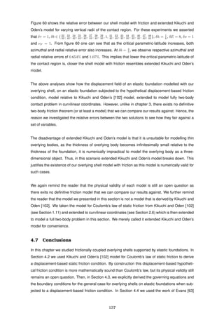 Figure 60 shows the relative error between our shell model with friction and extended Kikuchi and
Oden’s model for varying vertical radii of the contact region. For these experiments we asserted
that δτ = 1, δb ∈ {32
40 , 33
40 , 34
40 , 35
40 , 36
40 , 37
40 , 38
40 , 39
40 , 1, 41
40 , 42
40 , 43
40 , 44
40 , 45
40 , 46
40 , 47
40 , 48
40 }, δh = 1
8 , δE = 8, δν = 1
and νF = 1. From ﬁgure 60 one can see that as the critical parametric-latitude increases, both
azimuthal and radial relative error also increases. At δb = 4
5 , we observe respective azimuthal and
radial relative errors of 0.654% and 1.07%. This implies that lower the critical parametric-latitude of
the contact region is, closer the shell model with friction resembles extended Kikuchi and Oden’s
model.
The above analyses show how the displacement ﬁeld of an elastic foundation modelled with our
overlying shell, on an elastic foundation subjected to the hypothetical displacement-based friction
condition, model relative to Kikuchi and Oden’s [102] model, extended to model fully two-body
contact problem in curvilinear coordinates. However, unlike in chapter 3, there exists no deﬁnitive
two-body friction theorem (or at least a model) that we can compare our results against. Hence, the
reason we investigated the relative errors between the two solutions to see how they fair against a
set of variables.
The disadvantage of extended Kikuchi and Oden’s model is that it is unsuitable for modelling thin
overlying bodies, as the thickness of overlying body becomes inﬁnitesimally small relative to the
thickness of the foundation, it is numerically impractical to model the overlying body as a three-
dimensional object. Thus, in this scenario extended Kikuchi and Oden’s model breaks down. This
justiﬁes the existence of our overlying shell model with friction as this model is numerically valid for
such cases.
We again remind the reader that the physical validity of each model is still an open question as
there exits no deﬁnitive friction model that we can compare our results against. We further remind
the reader that the model we presented in this section is not a model that is derived by Kikuchi and
Oden [102]. We taken the model for Coulomb’s law of static friction from Kikuchi and Oden [102]
(see Section 1.11) and extended to curvilinear coordinates (see Section 2.6) which is then extended
to model a full two-body problem in this section. We merely called it extended Kikuchi and Oden’s
model for convenience.
4.7 Conclusions
In this chapter we studied frictionally coupled overlying shells supported by elastic foundations. In
Section 4.2 we used Kikuchi and Oden’s [102] model for Coulomb’s law of static friction to derive
a displacement-based static friction condition. By construction this displacement-based hypotheti-
cal friction condition is more mathematically sound than Coulomb’s law, but its physical validity still
remains an open question. Then, in Section 4.3, we explicitly derived the governing equations and
the boundary conditions for the general case for overlying shells on elastic foundations when sub-
jected to a displacement-based friction condition. In Section 4.4 we used the work of Evans [63]
137
 