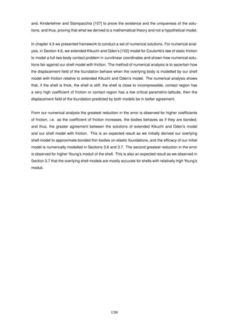 and, Kinderlehrer and Stampacchia [107] to prove the existence and the uniqueness of the solu-
tions, and thus, proving that what we derived is a mathematical theory and not a hypothetical model.
In chapter 4.5 we presented framework to conduct a set of numerical solutions. For numerical anal-
ysis, in Section 4.6, we extended Kikuchi and Oden’s [102] model for Coulomb’s law of static friction
to model a full two-body contact problem in curvilinear coordinates and shown how numerical solu-
tions fair against our shell model with friction. The method of numerical analysis is to ascertain how
the displacement ﬁeld of the foundation behave when the overlying body is modelled by our shell
model with friction relative to extended Kikuchi and Oden’s model. The numerical analysis shows
that, if the shell is thick, the shell is stiff, the shell is close to incompressible, contact region has
a very high coefﬁcient of friction or contact region has a low critical parametric-latitude, then the
displacement ﬁeld of the foundation predicted by both models be in better agreement.
From our numerical analysis the greatest reduction in the error is observed for higher coefﬁcients
of friction, i.e. as the coefﬁcient of friction increases, the bodies behaves as if they are bonded,
and thus, the greater agreement between the solutions of extended Kikuchi and Oden’s model
and our shell model with friction. This is an expected result as we initially derived our overlying
shell model to approximate bonded thin bodies on elastic foundations, and the efﬁcacy of our initial
model is numerically modelled in Sections 3.6 and 3.7. The second greatest reduction in the error
is observed for higher Young’s moduli of the shell. This is also an expected result as we observed in
Section 3.7 that the overlying shell models are mostly accurate for shells with relatively high Young’s
moduli.
138
 