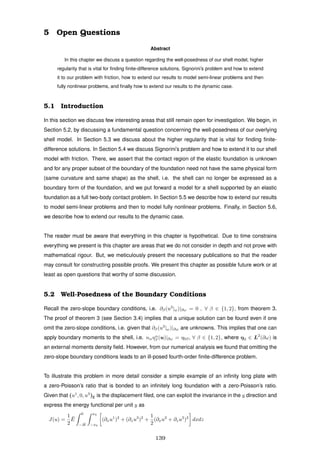 5 Open Questions
Abstract
In this chapter we discuss a question regarding the well-posedness of our shell model, higher
regularity that is vital for ﬁnding ﬁnite-difference solutions, Signorini’s problem and how to extend
it to our problem with friction, how to extend our results to model semi-linear problems and then
fully nonlinear problems, and ﬁnally how to extend our results to the dynamic case.
5.1 Introduction
In this section we discuss few interesting areas that still remain open for investigation. We begin, in
Section 5.2, by discussing a fundamental question concerning the well-posedness of our overlying
shell model. In Section 5.3 we discuss about the higher regularity that is vital for ﬁnding ﬁnite-
difference solutions. In Section 5.4 we discuss Signorini’s problem and how to extend it to our shell
model with friction. There, we assert that the contact region of the elastic foundation is unknown
and for any proper subset of the boundary of the foundation need not have the same physical form
(same curvature and same shape) as the shell, i.e. the shell can no longer be expressed as a
boundary form of the foundation, and we put forward a model for a shell supported by an elastic
foundation as a full two-body contact problem. In Section 5.5 we describe how to extend our results
to model semi-linear problems and then to model fully nonlinear problems. Finally, in Section 5.6,
we describe how to extend our results to the dynamic case.
The reader must be aware that everything in this chapter is hypothetical. Due to time constrains
everything we present is this chapter are areas that we do not consider in depth and not prove with
mathematical rigour. But, we meticulously present the necessary publications so that the reader
may consult for constructing possible proofs. We present this chapter as possible future work or at
least as open questions that worthy of some discussion.
5.2 Well-Posedness of the Boundary Conditions
Recall the zero-slope boundary conditions, i.e. ∂β(u3
|ω)|∂ω = 0 , ∀ β ∈ {1, 2}, from theorem 3.
The proof of theorem 3 (see Section 3.4) implies that a unique solution can be found even if one
omit the zero-slope conditions, i.e. given that ∂β(u3
|ω)|∂ω are unknowns. This implies that one can
apply boundary moments to the shell, i.e. nαηα
β (u)|∂ω = η0β, ∀ β ∈ {1, 2}, where η0 ∈ L2
(∂ω) is
an external moments density ﬁeld. However, from our numerical analysis we found that omitting the
zero-slope boundary conditions leads to an ill-posed fourth-order ﬁnite-difference problem.
To illustrate this problem in more detail consider a simple example of an inﬁnity long plate with
a zero-Poisson’s ratio that is bonded to an inﬁnitely long foundation with a zero-Poisson’s ratio.
Given that (u1
, 0, u3
)E is the displacement ﬁled, one can exploit the invariance in the y direction and
express the energy functional per unit y as
J(u) =
1
2
¯E
0
−H
x0
−x0
(∂xu1
)2
+ (∂zu3
)2
+
1
2
(∂xu2
+ ∂zu3
)2
dxdz
139
 