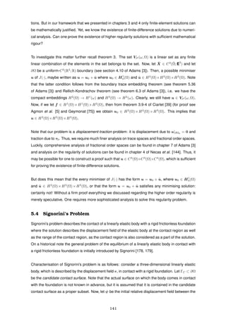 tions. But in our framework that we presented in chapters 3 and 4 only ﬁnite-element solutions can
be mathematically justiﬁed. Yet, we know the existence of ﬁnite-difference solutions due to numeri-
cal analysis. Can one prove the existence of higher regularity solutions with sufﬁcient mathematical
rigour?
To investigate this matter further recall theorem 3. The set VS (ω, Ω) is a linear set as any ﬁnite
linear combination of the elements in the set belongs to the set. Now, let ¯X ∈ C3
(¯Ω; E3
) and let
∂Ω be a uniform-C3
(R2
; R) boundary (see section 4.10 of Adams [3]). Then, a possible minimiser
u of J(·), maybe written as u = u0 + ˜u where u0 ∈ H1
0(Ω) and ˜u ∈ H2
(Ω)×H2
(Ω)×H3
(Ω). Note
that the latter condition follows from the boundary trace embedding theorem (see theorem 5.36
of Adams [3]) and Rellich-Kondrachov theorem (see theorem 6.3 of Adams [3]), i.e. we have the
compact embeddings H2
(Ω) → H1
(ω) and H3
(Ω) → H2
(ω). Clearly, we still have u ∈ VS (ω, Ω).
Now, if we let f ∈ H1
(Ω)×H1
(Ω)×H2
(Ω), then from theorem 3.9-4 of Ciarlet [39] (for proof see
Agmon et al. [5] and Geymonat [75]) we obtain u0 ∈ H2
(Ω)×H2
(Ω)×H3
(Ω). This implies that
u ∈ H2
(Ω)×H2
(Ω)×H3
(Ω).
Note that our problem is a displacement-traction problem: it is displacement due to u|∂Ω0 = 0 and
traction due to τ0. Thus, we require much ﬁner analysis on trace spaces and fractional order spaces.
Luckily, comprehensive analysis of fractional order spaces can be found in chapter 7 of Adams [3]
and analysis on the regularity of solutions can be found in chapter 4 of Necas et al. [144]. Thus, it
may be possible for one to construct a proof such that u ∈ C3
(Ω)×C3
(Ω)×C4
(Ω), which is sufﬁcient
for proving the existence of ﬁnite-difference solutions.
But does this mean that the every minimiser of J(·) has the form u = u0 + ˜u, where u0 ∈ H1
0(Ω)
and ˜u ∈ H2
(Ω)×H2
(Ω)×H3
(Ω), or that the form u = u0 + ˜u satisﬁes any minimising solution:
certainly not! Without a ﬁrm proof everything we discussed regarding the higher order regularity is
merely speculative. One requires more sophisticated analysis to solve this regularity problem.
5.4 Signorini’s Problem
Signorini’s problem describes the contact of a linearly elastic body with a rigid frictionless foundation
where the solution describes the displacement ﬁeld of the elastic body at the contact region as well
as the range of the contact region, as the contact region is also considered as a part of the solution.
On a historical note the general problem of the equilibrium of a linearly elastic body in contact with
a rigid frictionless foundation is initially introduced by Signorini [178, 179].
Characterisation of Signorini’s problem is as follows: consider a three-dimensional linearly elastic
body, which is described by the displacement ﬁeld v, in contact with a rigid foundation. Let ΓC ⊂ ∂Ω
be the candidate contact surface. Note that the actual surface on which the body comes in contact
with the foundation is not known in advance, but it is assumed that it is contained in the candidate
contact surface as a proper subset. Now, let ψ be the initial relative displacement ﬁeld between the
141
 