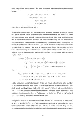 elastic body and the rigid foundation. This leads the following equations at the candidate contact
surface,
¯niTi
j (v) − ¯ni¯nk
Ti
k(v) |ΓC
= 0 , ∀ j ∈ {1, 2, 3} ,
¯ni¯nk
¯nlTi
k(v)(vl
− ψl
)|ΓC
= 0 ,
¯ni(vi
− ψi
)|ΓC
≤ 0 ,
¯ni¯nk
Ti
k(v)|ΓC
≤ 0 ,
where ¯n is the unit outward normal to ΓC.
To extend Signorini’s problem to a shell supported by an elastic foundation consider the method
for a pseudo-two-body contact problem described in section 6.8 of Kikuchi and Oden [102]. Armed
with this knowledge, let u describe the displacement ﬁeld of the shell. Now, assume that this
shell is in contact with an elastic foundation with a frictionless boundary. We use the curvilinear
coordinate system of the shell as the coordinate system of the elastic foundation, and given that the
lower-surface of the shell satisﬁes assertion 1, we asserts that the foundation is located beneath
the lower-surface of the shell. Now, let v be the displacement ﬁeld of the foundation and let ψ
be the initial relative displacement ﬁeld between shell and the foundation, which is a known ﬁeld in
advance. Thus, the energy functional of a shell with a thickness h on a frictionless elastic foundation
may have the form
J(u, v) =
Ω
1
2
Aijkl
Eij(v)Ekl(v) − fi
vi dΩ
+
ω
1
2
Bαβγδ
h αβ(u) γδ(u) +
1
3
h3
ραβ(u)ργδ(u) − hfi
0ui dω
−
∂ω∂ω0
hτi
0 ui +
1
3
h3
ηα
0 αu3
d(∂ω) , ∀ (u, v) ∈ V Signorini(ω, Ω) ,
where
V Signorini(ω, Ω) = {u ∈ V Shell(ω), v ∈ V Foundation(Ω) | ¯ni(vi
− ui
− ψi
)|ΓC
≤ 0} ,
V Shell(ω) = {u ∈ H1
(ω)×H1
(ω)×H2
(ω) | u|∂ω0
= 0, nα
∂αu3
|∂ω0
= 0} ,
V Foundation(Ω) = {v ∈ H1
(Ω) | v|∂Ω0
= 0} ,
¯n is the unit outward normal to the boundary ∂Ω and n is the unit outward normal to the boundary
∂ω in curvilinear coordinates. Note that Ω ⊂ R3
is a connected open bounded domain with a sufﬁ-
ciently smooth boundary ∂Ω such that ΓC, ∂Ω0 ⊂ ∂Ω, where ¯ΓC ∩ ¯∂Ω0 = Ø with meas(∂Ω0; R2
) > 0.
Also, ω ⊂ R2
is a connected open bounded plane with a sufﬁciently smooth boundary ∂ω such
that ∂ω0 ⊂ ∂ω with meas(∂ω0; R) > 0. Furthermore, f ∈ L2
(Ω), f0 ∈ L2
(ω), τ0 ∈ L2
(∂ω) and
η0 ∈ L2
(∂ω) where η0 is a external moments density ﬁeld.
For Signorini’s case we ﬁx the displacement ﬁeld of the shell in a proper subset of its boundary,
i.e. u|∂ω0 = 0 and nα
∂αu3
|∂ω0 = 0. With our previous analysis, we do not consider this condi-
tion as we treated the shell as a boundary form. But, now the shell is a separate body, and thus,
we must assert the current condition to keep the problem static and to avoid a pure-traction problem.
142
 