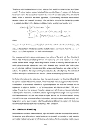 Thus far we only considered smooth contact surfaces. But, what if the contact surface is no longer
smooth? To extend to above problem to include friction consider Signorini’s problem with Coulomb’s
law of static friction that is described in section 10.2 of Kikuchi and Oden [102]. Using Kikuchi and
Oden’s model as inspiration, we extend hypothesis 3 by considering the relative displacements
between the shell and the elastic foundation. Thus, the energy functional of a shell with a thickness
h on a elastic foundation with a displacement-based friction condition may have the form
J(u, v) =
Ω
1
2
Aijkl
Eij(v)Ekl(v) − fi
vi dΩ
+
ω
1
2
Bαβγδ
h αβ(u) γδ(u) +
1
3
h3
ραβ(u)ργδ(u) − hfi
0ui dω
−
∂ω∂ω0
hτi
0 ui +
1
3
h3
ηα
0 αu3
d(∂ω) , ∀ (u, v) ∈ V Friction(ω, Ω) ,
where
V Friction(ω, Ω)={(u, v) ∈ V Signorini(ω, Ω) | 2νF ¯n·(v−u−ψ) + |(v−u−ψ) − ¯n·(v−u−ψ)| |ΓC
≤ 0} ,
and νF is the coefﬁcient of friction between the elastic foundation and the shell. Note that u·v = uivi
and |v| = (vivi
)
1
2 for any vectors u, v in the curvilinear space.
Can we guarantee that the above problems even have solutions? Certainly not. Even Kikuchi and
Oden’s [102] (frictionless) two-body problem is not necessarily a two-body problem. It is a much
simpler problem where a single elastic body folded in on itself so one only needs to deal with a
single displacement ﬁeld (see section 6.8 of [102]). However, even the single body case is given
as a hypothetical model as the existence and the uniqueness of solutions are not proven by the
authors. The problems that we present may have solutions, but without proving the existence of
solutions with rigorous mathematics this remains a merely an interesting hypothetical model.
For further information on the subject we direct the reader to chapter 6 of Kikuchi and Oden [102]
for rigorous analysis of Signorini’s problem, where the authors meticulously present the mathemat-
ical framework for a variational statement of Signorini’s problem, and prove the existence and the
uniqueness of solutions. Just let g = niψi
to be consistent with Kikuchi and Oden’s [102] termi-
nology. Among other ﬁner analyses the authors also present a ﬁnite-element approximation that
is developed for the exterior penalty formulation of Signorini’s problem using 9-node isoparametric
quadrilateral elements, and give many solved examples with the use of the ﬁnite-element penalty
method. Furthermore, extensions to Signorini’s problem, such as the elastic pseudo-two-body con-
tact problem, can be found in section 6.8 of the publication and Signorini’s problem with Coulomb’s
law with static friction can be found in section 10.2 of the publication.
5.5 Nonlinear Elasticity
Nonlinear elastic problems are an immensely important branch in the ﬁeld of mathematical elasticity.
For example, large deformation of elastic bodies cannot accurately be modelled by linear elasticity
as the latter method is only valid for inﬁnitesimal deformations. Nonlinear elasticity models require
143
 