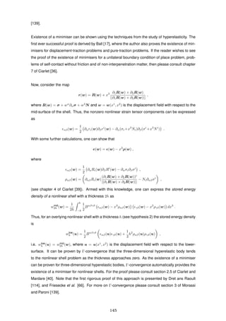 [139].
Existence of a minimiser can be shown using the techniques from the study of hyperelasticity. The
ﬁrst ever successful proof is derived by Ball [17], where the author also proves the existence of min-
imisers for displacement-traction problems and pure-traction problems. If the reader wishes to see
the proof of the existence of minimisers for a unilateral boundary condition of place problem, prob-
lems of self-contact without friction and of non-interpenetration matter, then please consult chapter
7 of Ciarlet [36].
Now, consider the map
r(w) = R(w) + x3 ∂1R(w) × ∂2R(w)
||∂1R(w) × ∂2R(w)||
,
where R(w) = σ + wα
∂ασ + w3
N and w = w(x1
, x2
) is the displacement ﬁeld with respect to the
mid-surface of the shell. Thus, the nonzero nonlinear strain tensor components can be expressed
as
eαβ(w) =
1
2
∂αri(w)∂βri
(w) − ∂α(σi +x3
Ni)∂β(σi
+x3
Ni
) .
With some further calculations, one can show that
e(w) = (w) − x3
ρ(w) ,
where
αβ(w) =
1
2
∂αRi(w)∂βRi
(w) − ∂ασi∂βσi
,
ραβ(w) = ∂αβRi(w)
(∂1R(w) × ∂2R(w))i
||∂1R(w) × ∂2R(w)||
− Ni∂αβσi
,
(see chapter 4 of Ciarlet [39]). Armed with this knowledge, one can express the stored energy
density of a nonlinear shell with a thickness 2h as
wmid
2h (w) =
1
2h
h
−h
1
2
Bαβγδ
αβ(w) − x3
ραβ(w) γδ(w) − x3
ργδ(w) dx3
.
Thus, for an overlying nonlinear shell with a thickness h (see hypothesis 2) the stored energy density
is
wlow
h (u) =
1
2
Bαβγδ
αβ(u) γδ(u) +
1
3
h2
ραβ(u)ργδ(u) ,
i.e. wlow
h (u) = wmid
2h (w), where u = u(x1
, x2
) is the displacement ﬁeld with respect to the lower-
surface. It can be proven by Γ-convergence that the three-dimensional hyperelastic body tends
to the nonlinear shell problem as the thickness approaches zero. As the existence of a minimiser
can be proven for three-dimensional hyperelastic bodies, Γ-convergence automatically provides the
existence of a minimiser for nonlinear shells. For the proof please consult section 2.5 of Ciarlet and
Mardare [40]. Note that the ﬁrst rigorous proof of this approach is presented by Dret ans Raoult
[114], and Friesecke et al. [66]. For more on Γ-convergence please consult section 3 of Morassi
and Paroni [139].
145
 