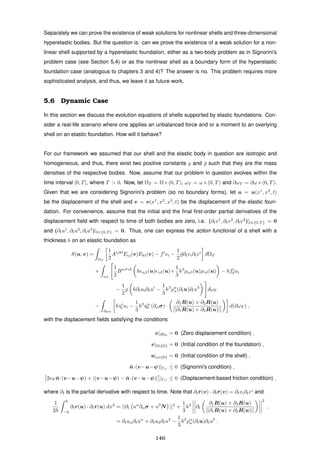 Separately we can prove the existence of weak solutions for nonlinear shells and three-dimensional
hyperelastic bodies. But the question is: can we prove the existence of a weak solution for a non-
linear shell supported by a hyperelastic foundation, either as a two-body problem as in Signorini’s
problem case (see Section 5.4) or as the nonlinear shell as a boundary form of the hyperelastic
foundation case (analogous to chapters 3 and 4)? The answer is no. This problem requires more
sophisticated analysis, and thus, we leave it as future work.
5.6 Dynamic Case
In this section we discuss the evolution equations of shells supported by elastic foundations. Con-
sider a real-life scenario where one applies an unbalanced force and or a moment to an overlying
shell on an elastic foundation. How will it behave?
For our framework we assumed that our shell and the elastic body in question are isotropic and
homogeneous, and thus, there exist two positive constants and ¯ such that they are the mass
densities of the respective bodies. Now, assume that our problem in question evolves within the
time interval [0, T], where T > 0. Now, let ΩT = Ω×(0, T), ωT = ω×(0, T) and ∂ωT = ∂ω×(0, T).
Given that we are considering Signorini’s problem (so no boundary forms), let u = u(x1
, x2
, t)
be the displacement of the shell and v = v(x1
, x2
, x3
, t) be the displacement of the elastic foun-
dation. For convenience, assume that the initial and the ﬁnal ﬁrst-order partial derivatives of the
displacement ﬁeld with respect to time of both bodies are zero, i.e. (∂tv1
, ∂tv2
, ∂tv3
)|t∈{0,T } = 0
and (∂tu1
, ∂tu2
, ∂tu3
)|t∈{0,T } = 0. Thus, one can express the action functional of a shell with a
thickness h on an elastic foundation as
S(u, v) =
ΩT
1
2
Aijkl
Eij(v)Ekl(v) − fi
vi −
1
2
¯∂tvi∂tvi
dΩT
+
ωT
1
2
Bαβγδ
h αβ(u) γδ(u)+
1
3
h3
ραβ(u)ργδ(u) − hfi
0ui
−
1
2
h∂tui∂tui
−
1
3
h3
ρα
α(∂tu)∂tu3
dωT
−
∂ωT
hτi
0 ui −
1
3
h3
ηα
0 (∂ασ) ·
∂1R(u) × ∂2R(u)
||∂1R(u) × ∂2R(u)||
d(∂ωT ) ,
with the displacement ﬁelds satisfying the conditions
v|∂Ω0
= 0 (Zero displacement condition) ,
v|Ω×{0} = 0 (Initial condition of the foundation) ,
u|ω×{0} = 0 (Initial condition of the shell) ,
¯n·(v−u−ψ)|ΓC
≤ 0 (Signorini’s condition) ,
2νF ¯n·(v−u−ψ) + |(v−u−ψ) − ¯n·(v−u−ψ)| |ΓC
≤ 0 (Displacement-based friction condition) ,
where ∂t is the partial derivative with respect to time. Note that ∂t¯r(v) · ∂t¯r(v) = ∂tvi∂tvi
and
1
2h
h
−h
∂tr(u) · ∂tr(u) dx3
= ||∂t uα
∂ασ + u3
N ||2
+
1
3
h2
∂t
∂1R(u) × ∂2R(u)
||∂1R(u) × ∂2R(u)||
2
,
= ∂tuα∂tuα
+ ∂tu3∂tu3
−
1
3
h2
ρα
α(∂tu)∂tu3
.
146
 