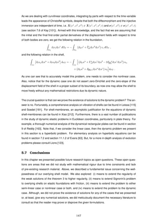 As we are dealing with curvilinear coordinates, integrating by parts with respect to the time variable
leads the appearance of Christoffel symbols, despite that both the diffeomorphism and the injective
immersion are independent of time, i.e. ¯X(x1
, x2
, x3
) = ¯X(x1
, x2
, x3
, t) and σ(x1
, x2
) = σ(x1
, x2
, t)
(see section 7.6 of Kay [101]). Armed with this knowledge, and the fact that we are assuming that
the initial and the ﬁnal ﬁrst-order partial derivatives of the displacement ﬁelds with respect to time
of both bodies are zero, we get the following relation in the foundation,
ΩT
∂tvi∂tvi
dΩT = −
ΩT
∂ttvi
+ ¯Γi
kl∂tvk
∂tvl
vi dΩT ,
and the following relation in the shell,
ωT
∂tuα∂tuα
+ ∂tu3∂tu3
dωT = −
ωT
∂ttuα
+ Γα
γδ∂tuγ
∂tuδ
− 2F α
[II]γ ∂tuγ
∂tu3
uα
+ ∂ttu3
+ F[II]αγ∂tuα
∂tuγ
u3 dωT .
As one can see that to accurately model this problem, one needs to consider the nonlinear case.
Also, notice that for the dynamic case one do not assert zero-Dirichlet and the zero-slope of the
displacement ﬁeld of the shell in a proper subset of its boundary, as now one may allow the shell to
move freely without any mathematical restrictions due its dynamic nature.
The crucial question is that can we prove the existence of solutions to the dynamic problem? The an-
swer is no. Fortunately, a comprehensive analysis on vibration of shells can be found in Leissa [115]
and Soedel [181]. For shell-membranes, an asymptotic justiﬁcation for the equations of dynamic
shell-membranes can be found in Xiao [212]. Furthermore, there is a vast number of publications
in the study of dynamic elastic problems in Euclidean coordinates, particularly in plate theory. For
example, a thorough numerical analysis of the dynamical rectangular plates can be found in section
9 of Reddy [163]. Note that, if we consider the linear case, then the dynamic problem we present
in this section is a hyperbolic problem. For elementary analysis on hyperbolic equations can be
found in section 7.2 and section 11.1.2 of Evans [63]. But, for a more in-depth analysis of evolution
problems please consult Lions [123].
5.7 Conclusions
In this chapter we presented possible future research topics as open questions. These open ques-
tions are areas that we did not study with mathematical rigour due to time constraints and lack
of pre-existing research material. Above, we described a fundamental issue concerning the well-
posedness of our overlying shell model. We also explored: (i) means to extend the regularity of
the weak solutions of the theorem 3 to higher regularity, (ii) means to extend Signorini’s problem
to overlying shells on elastic foundations with friction, (iii) means to extend the problem to either
semi-linear case or nonlinear case or both, and (iv) means to extend the problem to the dynamic
case. Although, we did not prove the existence of solutions for any of the cases that we presented
or, at least, give any numerical solutions, we did meticulously document the necessary literature to
consult so that the reader may prove or disprove the given formulations.
147
 