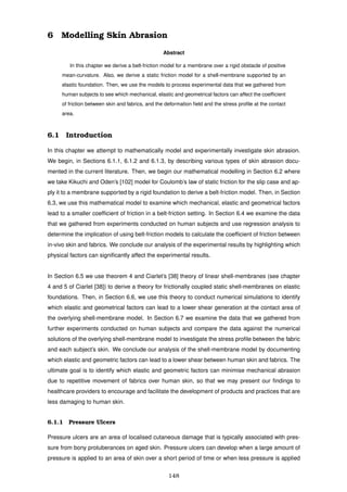 6 Modelling Skin Abrasion
Abstract
In this chapter we derive a belt-friction model for a membrane over a rigid obstacle of positive
mean-curvature. Also, we derive a static friction model for a shell-membrane supported by an
elastic foundation. Then, we use the models to process experimental data that we gathered from
human subjects to see which mechanical, elastic and geometrical factors can affect the coefﬁcient
of friction between skin and fabrics, and the deformation ﬁeld and the stress proﬁle at the contact
area.
6.1 Introduction
In this chapter we attempt to mathematically model and experimentally investigate skin abrasion.
We begin, in Sections 6.1.1, 6.1.2 and 6.1.3, by describing various types of skin abrasion docu-
mented in the current literature. Then, we begin our mathematical modelling in Section 6.2 where
we take Kikuchi and Oden’s [102] model for Coulomb’s law of static friction for the slip case and ap-
ply it to a membrane supported by a rigid foundation to derive a belt-friction model. Then, in Section
6.3, we use this mathematical model to examine which mechanical, elastic and geometrical factors
lead to a smaller coefﬁcient of friction in a belt-friction setting. In Section 6.4 we examine the data
that we gathered from experiments conducted on human subjects and use regression analysis to
determine the implication of using belt-friction models to calculate the coefﬁcient of friction between
in-vivo skin and fabrics. We conclude our analysis of the experimental results by highlighting which
physical factors can signiﬁcantly affect the experimental results.
In Section 6.5 we use theorem 4 and Ciarlet’s [38] theory of linear shell-membranes (see chapter
4 and 5 of Ciarlet [38]) to derive a theory for frictionally coupled static shell-membranes on elastic
foundations. Then, in Section 6.6, we use this theory to conduct numerical simulations to identify
which elastic and geometrical factors can lead to a lower shear generation at the contact area of
the overlying shell-membrane model. In Section 6.7 we examine the data that we gathered from
further experiments conducted on human subjects and compare the data against the numerical
solutions of the overlying shell-membrane model to investigate the stress proﬁle between the fabric
and each subject’s skin. We conclude our analysis of the shell-membrane model by documenting
which elastic and geometric factors can lead to a lower shear between human skin and fabrics. The
ultimate goal is to identify which elastic and geometric factors can minimise mechanical abrasion
due to repetitive movement of fabrics over human skin, so that we may present our ﬁndings to
healthcare providers to encourage and facilitate the development of products and practices that are
less damaging to human skin.
6.1.1 Pressure Ulcers
Pressure ulcers are an area of localised cutaneous damage that is typically associated with pres-
sure from bony protuberances on aged skin. Pressure ulcers can develop when a large amount of
pressure is applied to an area of skin over a short period of time or when less pressure is applied
148
 
