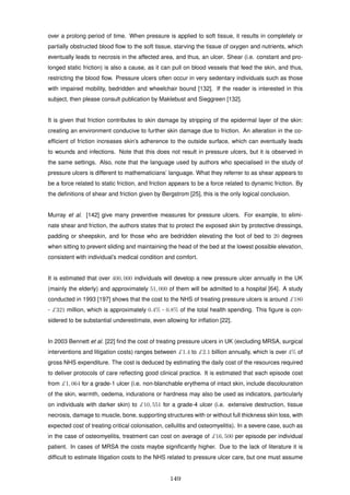 over a prolong period of time. When pressure is applied to soft tissue, it results in completely or
partially obstructed blood ﬂow to the soft tissue, starving the tissue of oxygen and nutrients, which
eventually leads to necrosis in the affected area, and thus, an ulcer. Shear (i.e. constant and pro-
longed static friction) is also a cause, as it can pull on blood vessels that feed the skin, and thus,
restricting the blood ﬂow. Pressure ulcers often occur in very sedentary individuals such as those
with impaired mobility, bedridden and wheelchair bound [132]. If the reader is interested in this
subject, then please consult publication by Maklebust and Sieggreen [132].
It is given that friction contributes to skin damage by stripping of the epidermal layer of the skin:
creating an environment conducive to further skin damage due to friction. An alteration in the co-
efﬁcient of friction increases skin’s adherence to the outside surface, which can eventually leads
to wounds and infections. Note that this does not result in pressure ulcers, but it is observed in
the same settings. Also, note that the language used by authors who specialised in the study of
pressure ulcers is different to mathematicians’ language. What they referrer to as shear appears to
be a force related to static friction, and friction appears to be a force related to dynamic friction. By
the deﬁnitions of shear and friction given by Bergstrom [25], this is the only logical conclusion.
Murray et al. [142] give many preventive measures for pressure ulcers. For example, to elimi-
nate shear and friction, the authors states that to protect the exposed skin by protective dressings,
padding or sheepskin, and for those who are bedridden elevating the foot of bed to 20 degrees
when sitting to prevent sliding and maintaining the head of the bed at the lowest possible elevation,
consistent with individual’s medical condition and comfort.
It is estimated that over 400, 000 individuals will develop a new pressure ulcer annually in the UK
(mainly the elderly) and approximately 51, 000 of them will be admitted to a hospital [64]. A study
conducted in 1993 [197] shows that the cost to the NHS of treating pressure ulcers is around £180
- £321 million, which is approximately 0.4% - 0.8% of the total health spending. This ﬁgure is con-
sidered to be substantial underestimate, even allowing for inﬂation [22].
In 2003 Bennett et al. [22] ﬁnd the cost of treating pressure ulcers in UK (excluding MRSA, surgical
interventions and litigation costs) ranges between £1.4 to £2.1 billion annually, which is over 4% of
gross NHS expenditure. The cost is deduced by estimating the daily cost of the resources required
to deliver protocols of care reﬂecting good clinical practice. It is estimated that each episode cost
from £1, 064 for a grade-1 ulcer (i.e. non-blanchable erythema of intact skin, include discolouration
of the skin, warmth, oedema, indurations or hardness may also be used as indicators, particularly
on individuals with darker skin) to £10, 551 for a grade-4 ulcer (i.e. extensive destruction, tissue
necrosis, damage to muscle, bone, supporting structures with or without full thickness skin loss, with
expected cost of treating critical colonisation, cellulitis and osteomyelitis). In a severe case, such as
in the case of osteomyelitis, treatment can cost on average of £16, 500 per episode per individual
patient. In cases of MRSA the costs maybe signiﬁcantly higher. Due to the lack of literature it is
difﬁcult to estimate litigation costs to the NHS related to pressure ulcer care, but one must assume
149
 