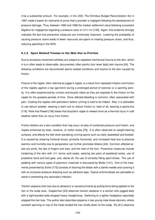 it be a substantial amount. For example, in the USA, The Omnibus Budget Reconciliation Act in
1987 made it easier for claimants to prove that a provider is negligent following the development of
pressure damage. Thus, between 1992 and 1996 the median settlement value following successful
litigation for negligence regarding a pressure ulcer is $279, 000 [193]. Again, this evidence strongly
indicates the fact that preventive measures are immensely important. Lowering the probability of
causing pressure ulcers leads to fewer resources are spent on treating pressure ulcers, and thus,
reducing spending in the NHS.
6.1.2 Sport Related Trauma to the Skin Due to Friction
Due to excessive movement athletes are subject to repeated mechanical trauma to the skin, which
in turn often leads to observable, documented, often painful (but never fatal) skin trauma [24]. The
following conditions are documented sports related conditions and trauma to the skin caused by
friction.
Fissure of the nipple, often referred as jogger’s nipple, is a result from repeated irritation and friction
of the nipples against a top (garment) during a prolonged period of exercise or a sporting activ-
ity. It is often experienced by runners and bicycle riders as they are exposed to the friction on the
nipple for the greatest periods of time. Once affected bleeding is common, often associated with
pain. Coating the nipples with petrolatum before running is said to be helpful. Also, it is advisable
to use talcum powder, wearing a swim suit to reduce friction or, best of all, wearing a sports-bra
[116]. Note that Powell [158] states that bicyclist’s nipple is viewed more as a thermal injury in cold
weather rather than an injury from friction.
Friction blisters are a skin condition that may occur at sites of combined pressure and friction, and
maybe enhanced by heat, moisture, or cotton socks [79]. It is often observed on weight-bearing
surfaces, and affects the feet when partaking running sports such as track, basketball and football.
It is caused by shearing frictional forces, primarily horizontal, and increased heat due to physical
exertion and humidity due to perspiration can further promotes blisters [44]. Common affected ar-
eas are joints, the tips of ﬁngers and toes, and the heel of the foot. Preventive measures include
hardening of the skin with 10% tannic acid soaks, wearing two pairs of powdered socks, use of
protective hand and foot gear, and, above all, the use of correctly ﬁtting sport-shoes. The use of
padding with various types of polymeric materials is discussed by Muller [141]. One of the treat-
ments presented by Scher [173] consists of draining the blister with a sterile needle and covering it
with an occlusive pressure dressing such as adhesive tape. Topical antimicrobials are advisable to
assist in preventing any secondary infection.
Traction alopecia (hair loss due to abrasion) is caused primarily by pulling force being applied to the
hair or the scalp area. Copperman [43] observes traction alopecia in a women who jogged daily
with a tight-banded wide-stripped heavy headphones. Switching to a lighter headpiece reportedly
stopped the hair loss. The author also describes alopecia in two young male break-dancers, where
constant spinning on top of the head eroded the hair shafts down to the scalp. Ely [61] observes
150
 