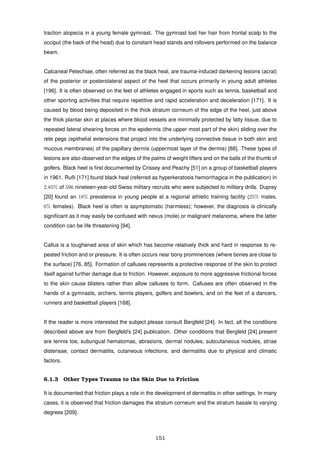 traction alopecia in a young female gymnast. The gymnast lost her hair from frontal scalp to the
occiput (the back of the head) due to constant head stands and rollovers performed on the balance
beam.
Calcaneal Petechiae, often referred as the black heal, are trauma-induced darkening lesions (acral)
of the posterior or posterolateral aspect of the heel that occurs primarily in young adult athletes
[196]. It is often observed on the feet of athletes engaged in sports such as tennis, basketball and
other sporting activities that require repetitive and rapid acceleration and deceleration [171]. It is
caused by blood being deposited in the thick stratum corneum of the edge of the heel, just above
the thick plantar skin at places where blood vessels are minimally protected by fatty tissue, due to
repeated lateral shearing forces on the epidermis (the upper most part of the skin) sliding over the
rete pegs (epithelial extensions that project into the underlying connective tissue in both skin and
mucous membranes) of the papillary dermis (uppermost layer of the dermis) [88]. These types of
lesions are also observed on the edges of the palms of weight lifters and on the balls of the thumb of
golfers. Black heel is ﬁrst documented by Crissey and Peachy [51] on a group of basketball players
in 1961. Ruﬂi [171] found black heal (referred as hyperkeratosis hemorrhagica in the publication) in
2.85% of 596 nineteen-year-old Swiss military recruits who were subjected to military drills. Duprey
[20] found an 18% prevalence in young people at a regional athletic training facility (25% males,
6% females). Black heel is often is asymptomatic (harmless); however, the diagnosis is clinically
signiﬁcant as it may easily be confused with nevus (mole) or malignant melanoma, where the latter
condition can be life threatening [94].
Callus is a toughened area of skin which has become relatively thick and hard in response to re-
peated friction and or pressure. It is often occurs near bony prominences (where bones are close to
the surface) [76, 85]. Formation of calluses represents a protective response of the skin to protect
itself against further damage due to friction. However, exposure to more aggressive frictional forces
to the skin cause blisters rather than allow calluses to form. Calluses are often observed in the
hands of a gymnasts, archers, tennis players, golfers and bowlers, and on the feet of a dancers,
runners and basketball players [168].
If the reader is more interested the subject please consult Bergfeld [24]. In fact, all the conditions
described above are from Bergfeld’s [24] publication. Other conditions that Bergfeld [24] present
are tennis toe, subungual hematomas, abrasions, dermal nodules, subcutaneous nodules, striae
distensae, contact dermatitis, cutaneous infections, and dermatitis due to physical and climatic
factors.
6.1.3 Other Types Trauma to the Skin Due to Friction
It is documented that friction plays a role in the development of dermatitis in other settings. In many
cases, it is observed that friction damages the stratum corneum and the stratum basale to varying
degrees [209].
151
 