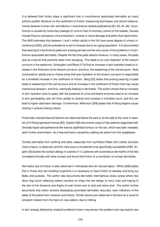 It is believed that friction plays a signiﬁcant role in incontinence associated dermatitis as many
authors publish literature on the coefﬁcient of friction (measuring techniques and actual measure-
ments) between human skin and fabrics in incontinence related publications [23, 48, 45, 46]. Incon-
tinence is caused by involuntary leakage of urine or loss of voluntary control of the bowels. Causes
include Polyuria (excessive urine production), muscle or nerve damage and pelvic ﬂoor dysfunction.
The NHS estimates that between 3 and 6 million adults in the UK have some degree of urinary in-
continence [200], and the prevalence is set to increase due to an aging population. It is documented
that wearing of incontinence pads over prolong periods are the very cause of the problems in incon-
tinence associated dermatitis. Despite the fact that pads absorb moisture, in many cases, the pads
acts as a barrier that prevents water from escaping. This leads to an over hydration of the stratum
corneum in the epidermis. Scheuplein and Blank [174] ﬁnd an increase in skin hydration leads to in-
crease in the thickness of the stratum corneum, and thus, the weakening of the cell structure. Tests
conducted on adults and on infants show that over-hydration of the stratum corneum is responsible
for a threefold increase in the coefﬁcient of friction. Berg [23] states that prolong wearing of pads
leads to weakening of the cell structure and an increase in the coefﬁcient of friction that may cause
mechanical abrasion, and thus, eventually leading to dermatitis. The author shows that an increase
in skin hydration (due to pads) with the presence of urine and faecal enzymes lead to an increase
in skin permeability, skin pH (from acidity to neutral) and increase in microbial count, and this can
lead to higher aberration damage. Furthermore, Wilkinson [209] states that ill-ﬁtting diapers cause
chaﬁng in actively kicking infants.
Frictionally-induced ﬁssured lesions are observed below the ears or at the side of the nose in wear-
ers of ill-ﬁtting spectacle frames [62]. Epstein [62] documents cases of two patients diagnosed with
clinically basal-cell epithelioma-like lesions (epithelial tumour) on the ear, which was later revealed,
upon further examination, as a ﬁssured lesion caused by rubbing ear-piece from the eyeglasses.
Contact dermatitis from clothing and attire, especially from synthetics ﬁbber shirt collars and polo
neck jumpers, is observed, and the neck area is considered to be speciﬁcally susceptible [209]. An-
gelini [8] studies the contact allergy in a series of 165 patients with eczematous dermatitis of the feet
correlated clinically with shoe contact and found that friction is a contributor of contact dermatitis.
Dermatitis due to friction is also observed in individuals who do manual labour. White [208] states
that in those who are handling turpentine it is necessary to have friction to develop and bring out
blebs and pustules. The author also documents dermatitis intertriginous areas (areas where two
skins may touch) affecting colliers (workers on ships that are design to carry coal) and fraying of
the skin of the forearms and thighs of coal miners due to coal and stone dust. The author further
documents that cotton workers developing excoriated dermatitis (wounds), even infections of the
webs of the palms from moisture and friction. Similar lesions are observed in farmers as a result of
constant irritation from the hairs on cow udders: due to milking.
In skin already affected by medical conditions friction may worsen the problem and may lead to new
152
 