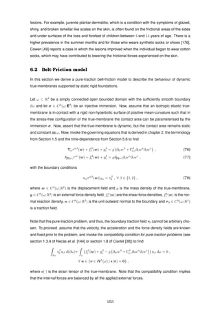 lesions. For example, juvenile plantar dermatitis, which is a condition with the symptoms of glazed,
shiny, and broken lamellar like scales on the skin, is often found on the frictional areas of the sides
and under surfaces of the toes and forefeet of children between 3 and 14 years of age. There is a
higher prevalence in the summer months and for those who wears synthetic socks or shoes [176].
Cowen [49] reports a case in which the lesions improved when the individual began to wear cotton
socks, which may have contributed to lowering the frictional forces experienced on the skin.
6.2 Belt-Friction model
In this section we derive a pure-traction belt-friction model to describe the behaviour of dynamic
true-membranes supported by static rigid foundations.
Let ω ⊂ R2
be a simply connected open bounded domain with the sufﬁciently smooth boundary
∂ω and let σ ∈ C2
(ω; E3
) be an injective immersion. Now, assume that an isotropic elastic true-
membrane is in contact with a rigid non-hyperbolic surface of positive mean-curvature such that in
the stress-free conﬁguration of the true-membrane the contact area can be parameterised by the
immersion σ. Now, assert that the true-membrane is dynamic, but the contact area remains static
and constant as ω. Now, invoke the governing equations that is derived in chapter 2, the terminology
from Section 1.5 and the time-dependence from Section 5.6 to ﬁnd
αταβ
(w) + fβ
r (w) + gβ
r = ∂ttwβ
+ Γβ
αγ∂twα
∂twγ
, (76)
F[II]αγταγ
(w) + f3
r (w) + g3
r = F[II]αγ∂twα
∂twγ
, (77)
with the boundary conditions
nαταβ
(w)|∂ω = τβ
0 , ∀ β ∈ {1, 2} , (78)
where w ∈ C2
(ω; R2
) is the displacement ﬁeld and is the mass density of the true-membrane,
g ∈ C0
(ω; R3
) is an external force density ﬁeld, fβ
r (w) are the shear force densities, f3
r (w) is the nor-
mal reaction density, n ∈ C0
(ω; R2
) is the unit outward normal to the boundary and τ0 ∈ C0
(ω; R2
)
is a traction ﬁeld.
Note that this pure-traction problem, and thus, the boundary traction ﬁeld τ0 cannot be arbitrary cho-
sen. To proceed, assume that the velocity, the acceleration and the force density ﬁelds are known
and ﬁxed prior to the problem, and invoke the compatibility condition for pure-traction problems (see
section 1.3.4 of Necas et al. [144] or section 1.8 of Ciarlet [38]) to ﬁnd
∂ω
τβ
0 uβ d(∂ω)+
ω
fβ
r (w) + gβ
r − ∂ttwβ
+ Γβ
αγ∂twα
∂twγ
uβ dω = 0 ,
∀ u ∈ {v ∈ H1
(ω) | (v) = 0} ,
where (·) is the strain tensor of the true-membrane. Note that the compatibility condition implies
that the internal forces are balanced by all the applied external forces.
153
 