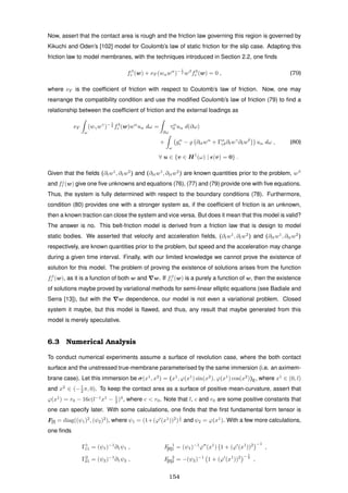 Now, assert that the contact area is rough and the friction law governing this region is governed by
Kikuchi and Oden’s [102] model for Coulomb’s law of static friction for the slip case. Adapting this
friction law to model membranes, with the techniques introduced in Section 2.2, one ﬁnds
fβ
r (w) + νF (wαwα
)− 1
2 wβ
f3
r (w) = 0 , (79)
where νF is the coefﬁcient of friction with respect to Coulomb’s law of friction. Now, one may
rearrange the compatibility condition and use the modiﬁed Coulomb’s law of friction (79) to ﬁnd a
relationship between the coefﬁcient of friction and the external loadings as
νF
ω
(wγwγ
)− 1
2 f3
r (w)wα
uα dω =
∂ω
τα
0 uα d(∂ω)
+
ω
gα
r − ∂ttwα
+ Γα
γδ∂twγ
∂twδ
uα dω , (80)
∀ u ∈ {v ∈ H1
(ω) | (v) = 0} .
Given that the ﬁelds (∂tw1
, ∂tw2
) and (∂ttw1
, ∂ttw2
) are known quantities prior to the problem, wβ
and fj
r (w) give one ﬁve unknowns and equations (76), (77) and (79) provide one with ﬁve equations.
Thus, the system is fully determined with respect to the boundary conditions (78). Furthermore,
condition (80) provides one with a stronger system as, if the coefﬁcient of friction is an unknown,
then a known traction can close the system and vice versa. But does it mean that this model is valid?
The answer is no. This belt-friction model is derived from a friction law that is design to model
static bodies. We asserted that velocity and acceleration ﬁelds, (∂tw1
, ∂tw2
) and (∂ttw1
, ∂ttw2
)
respectively, are known quantities prior to the problem, but speed and the acceleration may change
during a given time interval. Finally, with our limited knowledge we cannot prove the existence of
solution for this model. The problem of proving the existence of solutions arises from the function
fβ
r (w), as it is a function of both w and w. If fβ
r (w) is a purely a function of w, then the existence
of solutions maybe proved by variational methods for semi-linear elliptic equations (see Badiale and
Serra [13]), but with the w dependence, our model is not even a variational problem. Closed
system it maybe, but this model is ﬂawed, and thus, any result that maybe generated from this
model is merely speculative.
6.3 Numerical Analysis
To conduct numerical experiments assume a surface of revolution case, where the both contact
surface and the unstressed true-membrane parameterised by the same immersion (i.e. an aximem-
brane case). Let this immersion be σ(x1
, x2
) = (x1
, ϕ(x1
) sin(x2
), ϕ(x1
) cos(x2
))E, where x1
∈ (0, l)
and x2
∈ (−1
2 π, 0). To keep the contact area as a surface of positive mean-curvature, assert that
ϕ(x1
) = r0 − 16c(l−1
x1
− 1
2 )4
, where c < r0. Note that l, c and r0 are some positive constants that
one can specify later. With some calculations, one ﬁnds that the ﬁrst fundamental form tensor is
F[I] = diag((ψ1)2
, (ψ2)2
), where ψ1 = (1+(ϕ (x1
))2
)
1
2 and ψ2 = ϕ(x1
). With a few more calculations,
one ﬁnds
Γ1
11 = (ψ1)−1
∂1ψ1 , F 1
[II]1 = (ψ1)−1
ϕ (x1
) 1 + (ϕ (x1
))2 −1
,
Γ2
21 = (ψ2)−1
∂1ψ2 , F 2
[II]2 = −(ψ2)−1
1 + (ϕ (x1
))2 − 1
2
,
154
 