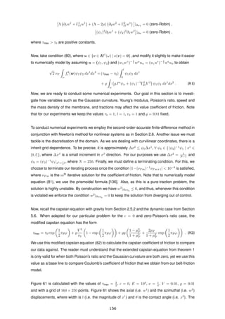 Λ ∂1w1
+ Γ1
11w1
+ (Λ − 2µ) ∂2w2
+ Γ2
21w1
|∂ωf
= 0 (zero-Robin) ,
(ψ1)2
∂2w1
+ (ψ2)2
∂1w2
|∂ω = 0 (zero-Robin) ,
where τmax > τ0 are positive constants.
Now, take condition (80), where u ∈ {v ∈ H1
(ω) | (v) = 0}, and modify it slightly to make it easier
to numerically model by assuming u = (ψ1, ψ2) and (wγwγ
)− 1
2 wα
uα = (uγuγ
)− 1
2 uα
uα to obtain
√
2 νF
ω
f3
r (w)ψ1ψ2 dx1
dx2
= (τmax − τ0)
l
0
ψ1ψ2 dx1
+
ω
gJα
ψα + (ψ1)−1
Γ2
21V 2
ψ1ψ2 dx1
dx2
. (81)
Now, we are ready to conduct some numerical experiments. Our goal in this section is to investi-
gate how variables such as the Gaussian curvature, Young’s modulus, Poisson’s ratio, speed and
the mass density of the membrane, and tractions may affect the value coefﬁcient of friction. Note
that for our experiments we keep the values τ0 = 1, l = 1, r0 = 1 and g = 9.81 ﬁxed.
To conduct numerical experiments we employ the second-order-accurate ﬁnite-difference method in
conjunction with Newton’s method for nonlinear systems as in Section 2.6. Another issue we must
tackle is the discretisation of the domain. As we are dealing with curvilinear coordinates, there is a
inherit grid dependence. To be precise, it is approximately ∆x2
≤ ψ0∆x1
, ∀ ψ0 ∈ {(ψ2)−1
ψ1 | x1
∈
[0, l]}, where ∆xβ
is a small increment in xβ
direction. For our purposes we use ∆x2
= 1
N−1 and
ψ0 = (ψ2)−1
ψ1|x1= 1
2 l, where N = 250. Finally, we must deﬁne a terminating condition. For this, we
choose to terminate our iterating process once the condition |1−(νF m)−1
νF m+1| < 10−8
is satisﬁed,
where νF m is the mth
iterative solution for the coefﬁcient of friction. Note that to numerically model
equation (81), we use the prismoidal formula [136]. Also, as this is a pure-traction problem, the
solution is highly unstable. By construction we have w2
|∂ωT0
≤ 0, and thus, whenever this condition
is violated we enforce the condition w2
|∂ωT0
= 0 to keep the solution from diverging out of control.
Now, recall the capstan equation with gravity from Section 2.5.2 and the dynamic case from Section
5.6. When adapted for our particular problem for the c = 0 and zero-Poisson’s ratio case, the
modiﬁed capstan equation has the form
τmax = τ0 exp
1
2
πµF +
V 2
r0
1 − exp
1
2
πµF + g
1 − µ2
F
1 + µ2
F
+
2µF
1 + µ2
F
exp
1
2
πµF . (82)
We use this modiﬁed capstan equation (82) to calculate the capstan coefﬁcient of friction to compare
our data against. The reader must understand that the extended capstan equation from theorem 1
is only valid for when both Poisson’s ratio and the Gaussian curvature are both zero, yet we use this
value as a base line to compare Coulomb’s coefﬁcient of friction that we obtain from our belt-friction
model.
Figure 61 is calculated with the values of τmax = 3
2 , c = 0, E = 103
, ν = 1
4 , V = 0.01, = 0.01
and with a grid of 160 × 250 points. Figure 61 shows the axial (i.e. w1
) and the azimuthal (i.e. w2
)
displacements, where width is l (i.e. the magnitude of x1
) and θ is the contact angle (i.e. x2
). The
156
 