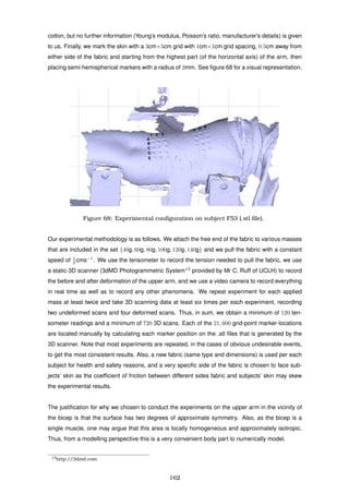 cotton, but no further information (Young’s modulus, Poisson’s ratio, manufacturer’s details) is given
to us. Finally, we mark the skin with a 3cm×5cm grid with 1cm×1cm grid spacing, 0.5cm away from
either side of the fabric and starting from the highest part (of the horizontal axis) of the arm, then
placing semi-hemispherical markers with a radius of 2mm. See ﬁgure 68 for a visual representation.
4 5 6
1 2 3
B
C
D
E
A
Figure 68: Experimental conﬁguration on subject F53 (.stl ﬁle).
Our experimental methodology is as follows. We attach the free end of the fabric to various masses
that are included in the set {40g, 60g, 80g, 100g, 120g, 140g} and we pull the fabric with a constant
speed of 1
6 cms−1
. We use the tensometer to record the tension needed to pull the fabric, we use
a static-3D scanner (3dMD Photogrammetric System13
provided by Mr C. Ruff of UCLH) to record
the before and after deformation of the upper arm, and we use a video camera to record everything
in real time as well as to record any other phenomena. We repeat experiment for each applied
mass at least twice and take 3D scanning data at least six times per each experiment, recording
two undeformed scans and four deformed scans. Thus, in sum, we obtain a minimum of 120 ten-
someter readings and a minimum of 720 3D scans. Each of the 21, 600 grid-point marker-locations
are located manually by calculating each marker position on the .stl ﬁles that is generated by the
3D scanner. Note that most experiments are repeated, in the cases of obvious undesirable events,
to get the most consistent results. Also, a new fabric (same type and dimensions) is used per each
subject for health and safety reasons, and a very speciﬁc side of the fabric is chosen to face sub-
jects’ skin as the coefﬁcient of friction between different sides fabric and subjects’ skin may skew
the experimental results.
The justiﬁcation for why we chosen to conduct the experiments on the upper arm in the vicinity of
the bicep is that the surface has two degrees of approximate symmetry. Also, as the bicep is a
single muscle, one may argue that this area is locally homogeneous and approximately isotropic.
Thus, from a modelling perspective this is a very convenient body part to numerically model.
13http://3dmd.com
162
 