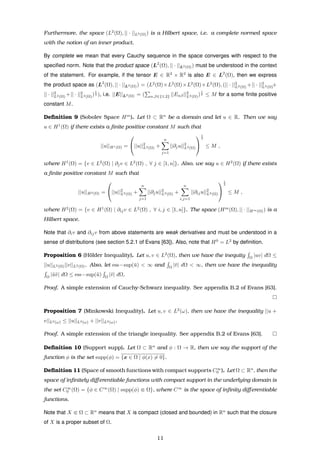 Furthermore, the space (L2
(Ω), || · ||L2(Ω)) is a Hilbert space, i.e. a complete normed space
with the notion of an inner product.
By complete we mean that every Cauchy sequence in the space converges with respect to the
speciﬁed norm. Note that the product space (L2
(Ω), || · ||L2(Ω)) must be understood in the context
of the statement. For example, if the tensor E ∈ R2
× R2
is also E ∈ L2
(Ω), then we express
the product space as (L2
(Ω), || · ||L2(Ω)) = (L2
(Ω)×L2
(Ω)×L2
(Ω)×L2
(Ω), (|| · ||2
L2(Ω) +|| · ||2
L2(Ω)+
|| · ||2
L2(Ω) +|| · ||2
L2(Ω))
1
2 ), i.e. ||E||L2(Ω) = ( α,β∈{1,2} ||Eαβ||2
L2(Ω))
1
2 ≤ M for a some ﬁnite positive
constant M.
Deﬁnition 9 (Sobolev Space Hm
). Let Ω ⊂ Rn
be a domain and let u ∈ R. Then we say
u ∈ H1
(Ω) if there exists a ﬁnite positive constant M such that
||u||H1(Ω) =

||u||2
L2(Ω) +
n
j=1
||∂ju||2
L2(Ω)


1
2
≤ M ,
where H1
(Ω) = {v ∈ L2
(Ω) | ∂jv ∈ L2
(Ω) , ∀ j ∈ [1, n]}. Also, we say u ∈ H2
(Ω) if there exists
a ﬁnite positive constant M such that
||u||H2(Ω) =

||u||2
L2(Ω) +
n
j=1
||∂ju||2
L2(Ω) +
n
i,j=1
||∂iju||2
L2(Ω)


1
2
≤ M ,
where H2
(Ω) = {v ∈ H1
(Ω) | ∂ijv ∈ L2
(Ω) , ∀ i, j ∈ [1, n]}. The space (Hm
(Ω), || · ||Hm(Ω)) is a
Hilbert space.
Note that ∂iv and ∂ijv from above statements are weak derivatives and must be understood in a
sense of distributions (see section 5.2.1 of Evans [63]). Also, note that H0
= L2
by deﬁnition.
Proposition 6 (H¨older Inequality). Let u, v ∈ L2
(Ω), then we have the inequity Ω
|uv| dΩ ≤
||u||L2(Ω)||v||L2(Ω). Also, let ess−sup(¯u) < ∞ and Ω
|¯v| dΩ < ∞, then we have the inequality
Ω
|¯u¯v| dΩ ≤ ess−sup(¯u) Ω
|¯v| dΩ.
Proof. A simple extension of Cauchy-Schwarz inequality. See appendix B.2 of Evans [63].
Proposition 7 (Minkowski Inequality). Let u, v ∈ L2
(ω), then we have the inequality ||u +
v||L2(ω) ≤ ||u||L2(ω) + ||v||L2(ω).
Proof. A simple extension of the triangle inequality. See appendix B.2 of Evans [63].
Deﬁnition 10 (Support supp). Let Ω ⊂ Rn
and φ : Ω → R, then we say the support of the
function φ is the set supp(φ) = {x ∈ Ω | φ(x) = 0}.
Deﬁnition 11 (Space of smooth functions with compact supports C∞
0 ). Let Ω ⊂ Rn
, then the
space of inﬁnitely diﬀerentiable functions with compact support in the underlying domain is
the set C∞
0 (Ω) = {φ ∈ C∞
(Ω) | supp(φ) Ω}, where C∞
is the space of inﬁnity diﬀerentiable
functions.
Note that X Ω ⊂ Rn
means that X is compact (closed and bounded) in Rn
such that the closure
of X is a proper subset of Ω.
11
 