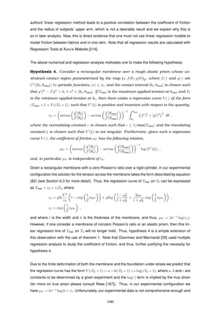 authors’ linear regression method leads to a positive correlation between the coefﬁcient of friction
and the radius of subjects’ upper arm, which is not a desirable result and we explain why this is
so in later analysis. Now, this is direct evidence that one must not use linear regression models to
model friction between fabrics and in-vivo skin. Note that all regression results are calculated with
Regression Tools at Xuru’s Website [214].
The above numerical and regression analysis motivates one to make the following hypothesis:
Hypothesis 4. Consider a rectangular membrane over a rough elastic prism whose un-
strained contact region parameterised by the map (x, f(θ), g(θ))E, where f(·) and g(·) are
C1
([θ0, θmax]) 2π-periodic functions, |x| ≤ ∞, and the contact interval [θ0, θmax] is chosen such
that g f − f g > 0, ∀ x2
∈ [θ0, θmax]. If Tmax is the maximum applied-tension at θmax and T0
is the minimum applied-tension at θ0, then there exists a regression curve Y (·) of the form
εTmax + ξ = Y (εT0 + ξ), such that Y (ξ) is positive and invariant with respect to the quantity
r0 = arctan
g (θ0)
f (θ0)
− arctan
g (θmax)
f (θmax)
−1 θmax
θ0
(f )2
+ (g )2
1
2
dθ ,
where the normalising constant ε is chosen such that ε ≤ 1/max(Tmax) and the translating
constant ξ is chosen such that Y (ξ) is not singular. Furthermore, given such a regression
curve Y (·), the coeﬃcient of friction µF has the following relation,
µF = arctan
g (θ0)
f (θ0)
− arctan
g (θmax)
f (θmax)
−1
log (Y (ξ)) ,
and, in particular, µF is independent of r0.
Given a rectangular membrane with a zero-Poisson’s ratio over a rigid cylinder, in our experimental
conﬁguration the solution for the tension across the membrane takes the form described by equation
(82) (see Section 6.3 for more detail). Thus, the regression curve of Tmax on T0 can be expressed
as Tmax = c0 + c1T0, where
c0 = lh
V 2
r0
1 − exp
1
2
πµF + lhg
1 − µ2
F
1 + µ2
F
+
2µF
1 + µ2
F
exp
1
2
πµF ,
c1 = exp
1
2
πµF ,
and where l is the width and h is the thickness of the membrane, and thus, µF = 2π−1
log(c1).
However, if one consider a membrane of nonzero Poisson’s ratio or an elastic prism, then this lin-
ear regression line of Tmax on T0 will no longer hold. Thus, hypothesis 4 is a simple extension of
this observation with the use of theorem 1. Note that Doonmez and Marmarali [59] used multiple
regression analysis to study the coefﬁcient of friction, and thus, further justifying the necessity for
hypothesis 4.
Due to the ﬁnite deformation of both the membrane and the foundation under stress we predict that
the regression curve has the form Y (εT0 + 1) = a + b(εT0 + 1) + c log(εT0 + 1), where a, b and c are
constants to be determined by a given experiment and the log(·) term is implied by the true strain
(for more on true strain please consult Rees [167]). Thus, in our experimental conﬁguration we
have µF = 2π−1
log(b + c). Unfortunately, our experimental data is not comprehensive enough and
166
 
