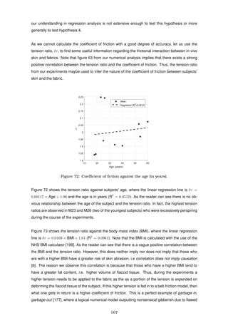 our understanding in regression analysis is not extensive enough to test this hypothesis or more
generally to test hypothesis 4.
As we cannot calculate the coefﬁcient of friction with a good degree of accuracy, let us use the
tension ratio, δτ, to ﬁnd some useful information regarding the frictional interaction between in-vivo
skin and fabrics. Note that ﬁgure 63 from our numerical analysis implies that there exists a strong
positive correlation between the tension ratio and the coefﬁcient of friction. Thus, the tension ratio
from our experiments maybe used to infer the nature of the coefﬁcient of friction between subjects’
skin and the fabric.
10 20 30 40 50 60
Age (years)
1.8
1.85
1.9
1.95
2
2.05
2.1
2.15
2.2
2.25
δτ
Mean
Regression (R2
=0.0512)
Figure 72: Coeﬃcient of ﬁction against the age (in years).
Figure 72 shows the tension ratio against subjects’ age, where the linear regression line is δτ =
0.00117 × Age + 1.96 and the age is in years (R2
= 0.0512). As the reader can see there is no ob-
vious relationship between the age of the subject and the tension ratio. In fact, the highest tension
ratios are observed in M23 and M26 (two of the youngest subjects) who were excessively perspiring
during the course of the experiments.
Figure 73 shows the tension ratio against the body mass index (BMI), where the linear regression
line is δτ = 0.0169 × BMI + 1.61 (R2
= 0.0961). Note that the BMI is calculated with the use of the
NHS BMI calculator [199]. As the reader can see that there is a vague positive correlation between
the BMI and the tension ratio. However, this does neither imply nor does not imply that those who
are with a higher BMI have a greater risk of skin abrasion, i.e correlation does not imply causation
[6]. The reason we observe this correlation is because that those who have a higher BMI tend to
have a greater fat content, i.e. higher volume of ﬂaccid tissue. Thus, during the experiments a
higher tension needs to be applied to the fabric as the as a portion of the tension is expended on
deforming the ﬂaccid tissue of the subject. If this higher tension is fed in to a belt-friction model, then
what one gets in return is a higher coefﬁcient of friction. This is a perfect example of garbage in,
garbage out [177], where a logical numerical model outputting nonsensical gibberish due to ﬂawed
167
 