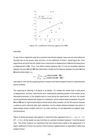 16 18 20 22 24 26 28
BMI
1.8
1.85
1.9
1.95
2
2.05
2.1
2.15
2.2
2.25
δτ
Mean
Regression (R2
=0.0961)
Figure 73: Coeﬃcient of ﬁction against the BMI.
input data.
To see if this is indeed the case let us examine how ﬂaccid subjects’ tissue are and what effect the
ﬂaccidity has on the tension ratio, and thus, on the coefﬁcient of friction. Recall ﬁgure 68. From
experiments we found that the marker that is most prone to displacement is A4 and the least prone
to displacement is E6. Thus, if we deﬁne relative distance ratio δl to be the Euclidean distance
between the point A4 and E6 after deformation divided by the distance between the point A4 and
E6 before deformation, i.e.
δl =
10g,...,140g ||deformed(A4 − E6)||
10g,...,140g ||undeformed(A4 − E6)||
,
(see table 2), then this be a good quantity to measure how ﬂaccid subject’s tissue is (inspired by the
spring modules).
The reasoning for deﬁning δl as above is as follows: (i) it utilises the marker that is most prone
to displacement, and thus, reducing the error introduced by selecting position of the marker as we
discussed previously, (ii) the subjects tend to move during the experiments, and thus, the results
can be signiﬁcantly skewed with respect to a ﬁxed point, yet the relative distance between the points
A4 and E6 due to rigid transformations should remain fairly constant, (iii) the 3D scanner chooses
a reference point arbitrarily after each calibration, but the relative distance between two points in
space always remain constant, and (iv) δl is a ratio, and thus, it is not dependent on subjects’ phys-
ical dimensions.
Figure 74 shows the tension ratio against δl, where the linear regression line is δτ = 4.39×δl −2.41
(R2
= 0.282). As the reader can see that there is a positive correlation between δl and the tension
ratio. This further supports our hypothesis that more ﬂaccid tissue leads to the appearance of a
higher coefﬁcient of friction as a portion of the maximum applied-tension is expended on deforming
subject’s tissue.
168
 