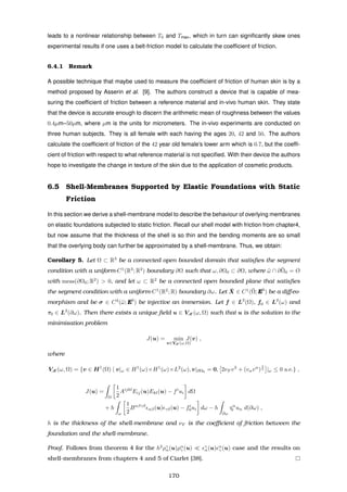 leads to a nonlinear relationship between T0 and Tmax, which in turn can signiﬁcantly skew ones
experimental results if one uses a belt-friction model to calculate the coefﬁcient of friction.
6.4.1 Remark
A possible technique that maybe used to measure the coefﬁcient of friction of human skin is by a
method proposed by Asserin et al. [9]. The authors construct a device that is capable of mea-
suring the coefﬁcient of friction between a reference material and in-vivo human skin. They state
that the device is accurate enough to discern the arithmetic mean of roughness between the values
0.4µm–50µm, where µm is the units for micrometers. The in-vivo experiments are conducted on
three human subjects. They is all female with each having the ages 20, 42 and 50. The authors
calculate the coefﬁcient of friction of the 42 year old female’s lower arm which is 0.7, but the coefﬁ-
cient of friction with respect to what reference material is not speciﬁed. With their device the authors
hope to investigate the change in texture of the skin due to the application of cosmetic products.
6.5 Shell-Membranes Supported by Elastic Foundations with Static
Friction
In this section we derive a shell-membrane model to describe the behaviour of overlying membranes
on elastic foundations subjected to static friction. Recall our shell model with friction from chapter4,
but now assume that the thickness of the shell is so thin and the bending moments are so small
that the overlying body can further be approximated by a shell-membrane. Thus, we obtain:
Corollary 5. Let Ω ⊂ R3
be a connected open bounded domain that satisﬁes the segment
condition with a uniform-C1
(R3
; R2
) boundary ∂Ω such that ω, ∂Ω0 ⊂ ∂Ω, where ¯ω ∩ ¯∂Ω0 = Ø
with meas(∂Ω0; R2
) > 0, and let ω ⊂ R2
be a connected open bounded plane that satisﬁes
the segment condition with a uniform-C1
(R2
; R) boundary ∂ω. Let ¯X ∈ C1
(¯Ω; E3
) be a diﬀeo-
morphism and be σ ∈ C2
(¯ω; E3
) be injective an immersion. Let f ∈ L2
(Ω), f0 ∈ L2
(ω) and
τ0 ∈ L2
(∂ω). Then there exists a unique ﬁeld u ∈ VM (ω, Ω) such that u is the solution to the
minimisation problem
J(u) = min
v∈VM (ω,Ω)
J(v) ,
where
VM (ω, Ω) = {v ∈ H1
(Ω) | v|ω ∈ H1
(ω)×H1
(ω)×L2
(ω), v|∂Ω0
= 0, 2νF v3
+ (vαvα
)
1
2 |ω ≤ 0 a.e.} ,
J(u) =
Ω
1
2
Aijkl
Eij(u)Ekl(u) − fi
ui dΩ
+ h
ω
1
2
Bαβγδ
αβ(u) γδ(u) − fi
0ui dω − h
∂ω
τα
0 uα d(∂ω) ,
h is the thickness of the shell-membrane and νF is the coeﬃcient of friction between the
foundation and the shell-membrane.
Proof. Follows from theorem 4 for the h2
ργ
α(u)ρα
γ (u) γ
α(u) α
γ (u) case and the results on
shell-membranes from chapters 4 and 5 of Ciarlet [38].
170
 