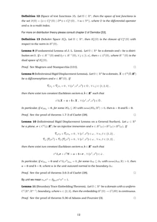 Deﬁnition 12 (Space of test functions D). Let Ω ⊂ Rn
, then the space of test functions is
the set D(Ω) = {φ ∈ C∞
0 (Ω) | Dα
φ ∈ C∞
0 (Ω) , ∀ α ∈ Nn
}, where D is the diﬀerential operator
and α is a multi index.
For more on distribution theory please consult chapter 2 of Demidov [53].
Deﬁnition 13 (Sobolev Space H1
0 ). Let Ω ⊂ Rn
, then H1
0 (Ω) is the closure of C∞
0 (Ω) with
respect to the norm in H1
(Ω).
Lemma 8 (Fundamental Lemma of J. L. Lions). Let Ω ⊂ Rn
be a domain and v be a distri-
bution on Ω. If v ∈ H−1
(Ω) and ∂jv ∈ H−1
(Ω), ∀ j ∈ [1, n], then v ∈ L2
(Ω), where H−1
(Ω) is the
dual space of H1
0 (Ω).
Proof. See Magenes and Stampacchia [131].
Lemma 9 (Inﬁnitesimal Rigid Displacement Lemma). Let Ω ⊂ R3
be a domain, ¯X ∈ C2
(¯Ω; E3
)
be a diﬀeomorphism and v ∈ H1
(Ω). If
¯ivj + ¯jvi = 0 , ∀ (x1
, x2
, x3
) ∈ Ω , ∀ i, j ∈ {1, 2, 3} ,
then there exist two constant Euclidean vectors ¯a, ¯b ∈ E3
such that
vi
∂i
¯X = ¯a + ¯b× ¯X , ∀ (x1
, x2
, x3
) ∈ ¯Ω .
In particular, if v|∂Ω0
= 0, for some ∂Ω0 ⊆ ∂Ω with meas(∂Ω0; R2
) > 0, then ¯a = 0 and ¯b = 0.
Proof. See the proof of theorem 1.7-3 of Ciarlet [38].
Lemma 10 (Inﬁnitesimal Rigid Displacement Lemma on a General Surface). Let ω ⊂ R2
be a plane, σ ∈ C3
(¯ω; E3
) be an injective immersion and v ∈ H1
(ω)×H1
(ω)×H2
(ω). If
¯αvβ + ¯βvα = 0 , ∀ (x1
, x2
) ∈ ω , ∀ α, β ∈ {1, 2} ,
¯α
¯βv3
+ ¯β
¯αv3
= 0 , ∀ (x1
, x2
) ∈ ω , ∀ α, β ∈ {1, 2} ,
then there exist two constant Euclidean vectors a, b ∈ E3
such that
vα
∂ασ + v3
N = a + b×σ , ∀ (x1
, x2
) ∈ ¯ω .
In particular, if v|∂ω0
= 0 and nα
∂αv3
|∂ω0
= 0, for some ∂ω0 ⊆ ∂ω with meas(∂ω0; R) > 0, then
a = 0 and b = 0, where n is the unit outward normal to the boundary ∂ω.
Proof. See the proof of theorem 3.6-3 of Ciarlet [38].
By unit we mean nαnα
= F[I]αβnα
nβ
= 1.
Lemma 11 (Boundary Trace Embedding Theorem). Let Ω ⊂ Rn
be a domain with a uniform-
C1
(Rn
; Rn−1
) boundary, where n ∈ {2, 3}, then the embedding H1
(Ω) → L2
(∂Ω) is continuous.
Proof. See the proof of theorem 5.36 of Adams and Fournier [3].
12
 