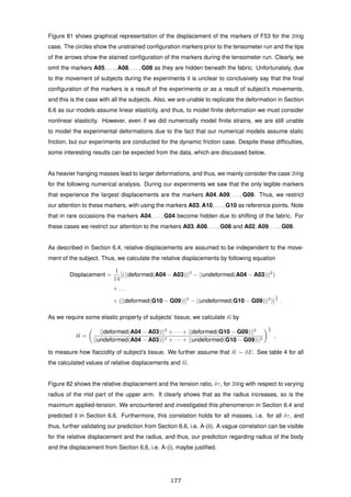 Figure 81 shows graphical representation of the displacement of the markers of F53 for the 200g
case. The circles show the unstrained conﬁguration markers prior to the tensometer run and the tips
of the arrows show the stained conﬁguration of the markers during the tensometer run. Clearly, we
omit the markers A05, . . . , A08, . . . , G08 as they are hidden beneath the fabric. Unfortunately, due
to the movement of subjects during the experiments it is unclear to conclusively say that the ﬁnal
conﬁguration of the markers is a result of the experiments or as a result of subject’s movements,
and this is the case with all the subjects. Also, we are unable to replicate the deformation in Section
6.6 as our models assume linear elasticity, and thus, to model ﬁnite deformation we must consider
nonlinear elasticity. However, even if we did numerically model ﬁnite strains, we are still unable
to model the experimental deformations due to the fact that our numerical models assume static
friction, but our experiments are conducted for the dynamic friction case. Despite these difﬁculties,
some interesting results can be expected from the data, which are discussed below.
As heavier hanging masses lead to larger deformations, and thus, we mainly consider the case 200g
for the following numerical analysis. During our experiments we saw that the only legible markers
that experience the largest displacements are the markers A04, A09, . . . , G09. Thus, we restrict
our attention to these markers, with using the markers A03, A10, . . . , G10 as reference points. Note
that in rare occasions the markers A04, . . . , G04 become hidden due to shifting of the fabric. For
these cases we restrict our attention to the markers A03, A08, . . . , G08 and A02, A09, . . . , G09.
As described in Section 6.4, relative displacements are assumed to be independent to the move-
ment of the subject. Thus, we calculate the relative displacements by following equation
Displacement =
1
14
(||deformed(A04 − A03)||2
− ||undeformed(A04 − A03)||2
)
+ . . .
+ (||deformed(G10 − G09)||2
− ||undeformed(G10 − G09)||2
)
1
2
.
As we require some elastic property of subjects’ tissue, we calculate δl by
δl =
||deformed(A04 − A03)||2
+ · · · + ||deformed(G10 − G09)||2
||undeformed(A04 − A03)||2 + · · · + ||undeformed(G10 − G09)||2
1
2
,
to measure how ﬂaccidity of subject’s tissue. We further assume that δl ∼ δE. See table 4 for all
the calculated values of relative displacements and δl.
Figure 82 shows the relative displacement and the tension ratio, δτ, for 200g with respect to varying
radius of the mid part of the upper arm. It clearly shows that as the radius increases, so is the
maximum applied-tension. We encountered and investigated this phenomenon in Section 6.4 and
predicted it in Section 6.6. Furthermore, this correlation holds for all masses, i.e. for all δτ, and
thus, further validating our prediction from Section 6.6, i.e. A-(ii). A vague correlation can be visible
for the relative displacement and the radius, and thus, our prediction regarding radius of the body
and the displacement from Section 6.6, i.e. A-(i), maybe justiﬁed.
177
 