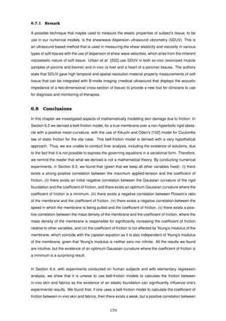 6.7.1 Remark
A possible technique that maybe used to measure the elastic properties of subject’s tissue, to be
use in our numerical models, is the shearwave dispersion ultrasound vibrometry (SDUV). This is
an ultrasound based method that is used in measuring the shear elasticity and viscosity in various
types of soft tissues with the use of dispersion of shear wave velocities, which arise from the inherent
viscoelastic nature of soft tissue. Urban et al. [202] use SDUV in both ex-vivo (exorcised muscle
samples of porcine and bovine) and in-vivo (a liver and a heart of a porcine) tissues. The authors
state that SDUV gave high temporal and spatial resolution material property measurements of soft
tissue that can be integrated with B-mode imaging (medical ultrasound that displays the acoustic
impedance of a two-dimensional cross-section of tissue) to provide a new tool for clinicians to use
for diagnosis and monitoring of therapies.
6.8 Conclusions
In this chapter we investigated aspects of mathematically modelling skin damage due to friction. In
Section 6.2 we derived a belt-friction model, for a true-membrane over a non-hyperbolic rigid obsta-
cle with a positive mean-curvature, with the use of Kikuchi and Oden’s [102] model for Coulombs
law of static friction for the slip case. This belt-friction model is derived with a very hypothetical
approach. Thus, we are unable to conduct ﬁner analysis, including the existence of solutions, due
to the fact that it is not possible to express the governing equations in a variational form. Therefore,
we remind the reader that what we derived is not a mathematical theory. By conducting numerical
experiments, in Section 6.3, we found that (given that we keep all other variables ﬁxed): (i) there
exists a strong positive correlation between the maximum applied-tension and the coefﬁcient of
friction, (ii) there exists an initial negative correlation between the Gaussian curvature of the rigid
foundation and the coefﬁcient of friction, and there exists an optimum Gaussian curvature where the
coefﬁcient of friction is a minimum, (iii) there exists a negative correlation between Poisson’s ratio
of the membrane and the coefﬁcient of friction, (iv) there exists a negative correlation between the
speed in which the membrane is being pulled and the coefﬁcient of friction, (v) there exists a posi-
tive correlation between the mass density of the membrane and the coefﬁcient of friction, where the
mass density of the membrane is responsible for signiﬁcantly increasing the coefﬁcient of friction
relative to other variables, and (vi) the coefﬁcient of friction is not affected by Young’s modulus of the
membrane, which coincide with the capstan equation as it is also independent of Young’s modulus
of the membrane, given that Young’s modulus is neither zero nor inﬁnite. All the results we found
are intuitive, but the existence of an optimum Gaussian curvature where the coefﬁcient of friction is
a minimum is a surprising result.
In Section 6.4, with experiments conducted on human subjects and with elementary regression
analysis, we show that it is unwise to use belt-friction models to calculate the friction between
in-vivo skin and fabrics as the existence of an elastic foundation can signiﬁcantly inﬂuence one’s
experimental results. We found that, if one uses a belt-friction model to calculate the coefﬁcient of
friction between in-vivo skin and fabrics, then there exists a weak, but a positive correlation between
179
 