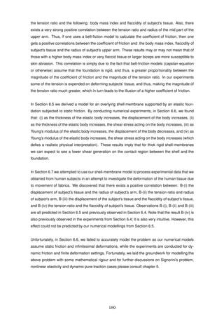 the tension ratio and the following: body mass index and ﬂaccidity of subject’s tissue. Also, there
exists a very strong positive correlation between the tension ratio and radius of the mid part of the
upper arm. Thus, if one uses a belt-ﬁction model to calculate the coefﬁcient of friction, then one
gets a positive correlations between the coefﬁcient of friction and: the body mass index, ﬂaccidity of
subject’s tissue and the radius of subject’s upper arm. These results may or may not mean that of
those with a higher body mass index or very ﬂaccid tissue or larger biceps are more susceptible to
skin abrasion. This correlation is simply due to the fact that belt-friction models (capstan equation
or otherwise) assume that the foundation is rigid, and thus, a greater proportionality between the
magnitude of the coefﬁcient of friction and the magnitude of the tension ratio. In our experiments
some of the tension is expended on deforming subjects’ tissue, and thus, making the magnitude of
the tension ratio much greater, which in turn leads to the illusion of a higher coefﬁcient of friction.
In Section 6.5 we derived a model for an overlying shell-membrane supported by an elastic foun-
dation subjected to static friction. By conducting numerical experiments, in Section 6.6, we found
that: (i) as the thickness of the elastic body increases, the displacement of the body increases, (ii)
as the thickness of the elastic body increases, the shear stress acting on the body increases, (iii) as
Young’s modulus of the elastic body increases, the displacement of the body decreases, and (iv) as
Young’s modulus of the elastic body increases, the shear stress acting on the body increases (which
deﬁes a realistic physical interpretation). These results imply that for thick rigid shell-membranes
we can expect to see a lower shear generation on the contact region between the shell and the
foundation.
In Section 6.7 we attempted to use our shell-membrane model to process experimental data that we
obtained from human subjects in an attempt to investigate the deformation of the human tissue due
to movement of fabrics. We discovered that there exists a positive correlation between: B-(i) the
displacement of subject’s tissue and the radius of subject’s arm, B-(ii) the tension ratio and radius
of subject’s arm, B-(iii) the displacement of the subject’s tissue and the ﬂaccidity of subject’s tissue,
and B-(iv) the tension ratio and the ﬂaccidity of subject’s tissue. Observations B-(i), B-(ii) and B-(iii)
are all predicted in Section 6.5 and previously observed in Section 6.4. Note that the result B-(iv) is
also previously observed in the experiments from Section 6.4; it is also very intuitive. However, this
effect could not be predicted by our numerical modellings from Section 6.5.
Unfortunately, in Section 6.6, we failed to accurately model the problem as our numerical models
assume static friction and inﬁnitesimal deformations, while the experiments are conducted for dy-
namic friction and ﬁnite deformation settings. Fortunately, we laid the groundwork for modelling the
above problem with some mathematical rigour and for further discussions on Signorini’s problem,
nonlinear elasticity and dynamic pure-traction cases please consult chapter 5.
180
 