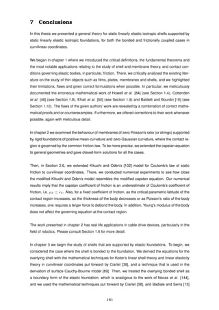 7 Conclusions
In this thesis we presented a general theory for static linearly elastic isotropic shells supported by
static linearly elastic isotropic foundations, for both the bonded and frictionally coupled cases in
curvilinear coordinates.
We began in chapter 1 where we introduced the critical deﬁnitions, the fundamental theorems and
the most notable applications relating to the study of shell and membrane theory, and contact con-
ditions governing elastic bodies, in particular, friction. There, we critically analysed the existing liter-
ature on the study of thin objects such as ﬁlms, plates, membranes and shells, and we highlighted
their limitations, ﬂaws and given correct formulations when possible. In particular, we meticulously
documented the erroneous mathematical work of Howell et al. [84] (see Section 1.4), Cottenden
et al. [48] (see Section 1.8), Efrati et al. [60] (see Section 1.9) and Baldelli and Bourdin [16] (see
Section 1.10). The ﬂaws of the given authors’ work are revealed by a combination of correct mathe-
matical proofs and or counterexamples. Furthermore, we offered corrections to their work whenever
possible, again with meticulous detail.
In chapter 2 we examined the behaviour of membranes of zero-Poisson’s ratio (or strings) supported
by rigid foundations of positive mean-curvature and zero-Gaussian curvature, where the contact re-
gion is governed by the common friction-law. To be more precise, we extended the capstan equation
to general geometries and gave closed-form solutions for all the cases.
Then, in Section 2.6, we extended Kikuchi and Oden’s [102] model for Coulomb’s law of static
friction to curvilinear coordinates. There, we conducted numerical experiments to see how close
the modiﬁed Kikuchi and Oden’s model resembles the modiﬁed capstan equation. Our numerical
results imply that the capstan coefﬁcient of friction is an underestimate of Coulomb’s coefﬁcient of
friction, i.e. µF ≤ νF . Also, for a ﬁxed coefﬁcient of friction, as the critical parametric-latitude of the
contact region increases, as the thickness of the body decreases or as Poisson’s ratio of the body
increases, one requires a larger force to debond the body. In addition, Young’s modulus of the body
does not affect the governing equation at the contact region.
The work presented in chapter 2 has real life applications in cable drive devices, particularly in the
ﬁeld of robotics. Please consult Section 1.6 for more detail.
In chapter 3 we begin the study of shells that are supported by elastic foundations. To begin, we
considered the case where the shell is bonded to the foundation. We derived the equations for the
overlying shell with the mathematical techniques for Koiter’s linear shell theory and linear elasticity
theory in curvilinear coordinates put forward by Ciarlet [38], and a technique that is used in the
derivation of surface Cauchy-Bourne model [89]. Then, we treated the overlying bonded shell as
a boundary form of the elastic foundation, which is analogous to the work of Necas et al. [144],
and we used the mathematical techniques put forward by Ciarlet [38], and Badiale and Serra [13]
181
 