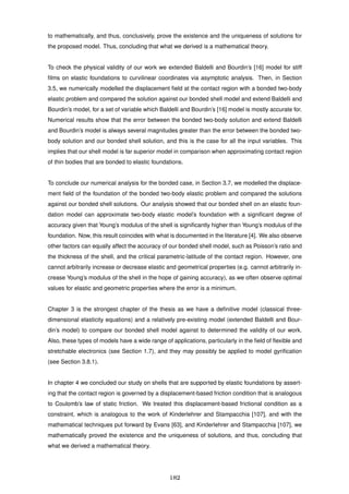 to mathematically, and thus, conclusively, prove the existence and the uniqueness of solutions for
the proposed model. Thus, concluding that what we derived is a mathematical theory.
To check the physical validity of our work we extended Baldelli and Bourdin’s [16] model for stiff
ﬁlms on elastic foundations to curvilinear coordinates via asymptotic analysis. Then, in Section
3.5, we numerically modelled the displacement ﬁeld at the contact region with a bonded two-body
elastic problem and compared the solution against our bonded shell model and extend Baldelli and
Bourdin’s model, for a set of variable which Baldelli and Bourdin’s [16] model is mostly accurate for.
Numerical results show that the error between the bonded two-body solution and extend Baldelli
and Bourdin’s model is always several magnitudes greater than the error between the bonded two-
body solution and our bonded shell solution, and this is the case for all the input variables. This
implies that our shell model is far superior model in comparison when approximating contact region
of thin bodies that are bonded to elastic foundations.
To conclude our numerical analysis for the bonded case, in Section 3.7, we modelled the displace-
ment ﬁeld of the foundation of the bonded two-body elastic problem and compared the solutions
against our bonded shell solutions. Our analysis showed that our bonded shell on an elastic foun-
dation model can approximate two-body elastic model’s foundation with a signiﬁcant degree of
accuracy given that Young’s modulus of the shell is signiﬁcantly higher than Young’s modulus of the
foundation. Now, this result coincides with what is documented in the literature [4]. We also observe
other factors can equally affect the accuracy of our bonded shell model, such as Poisson’s ratio and
the thickness of the shell, and the critical parametric-latitude of the contact region. However, one
cannot arbitrarily increase or decrease elastic and geometrical properties (e.g. cannot arbitrarily in-
crease Young’s modulus of the shell in the hope of gaining accuracy), as we often observe optimal
values for elastic and geometric properties where the error is a minimum.
Chapter 3 is the strongest chapter of the thesis as we have a deﬁnitive model (classical three-
dimensional elasticity equations) and a relatively pre-existing model (extended Baldelli and Bour-
din’s model) to compare our bonded shell model against to determined the validity of our work.
Also, these types of models have a wide range of applications, particularly in the ﬁeld of ﬂexible and
stretchable electronics (see Section 1.7), and they may possibly be applied to model gyriﬁcation
(see Section 3.8.1).
In chapter 4 we concluded our study on shells that are supported by elastic foundations by assert-
ing that the contact region is governed by a displacement-based friction condition that is analogous
to Coulomb’s law of static friction. We treated this displacement-based frictional condition as a
constraint, which is analogous to the work of Kinderlehrer and Stampacchia [107], and with the
mathematical techniques put forward by Evans [63], and Kinderlehrer and Stampacchia [107], we
mathematically proved the existence and the uniqueness of solutions, and thus, concluding that
what we derived a mathematical theory.
182
 