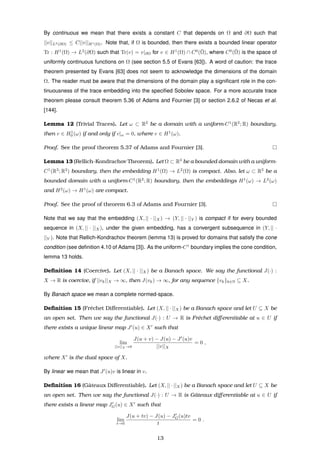 By continuous we mean that there exists a constant C that depends on Ω and ∂Ω such that
||v||L2(∂Ω) ≤ C||v||H1(Ω). Note that, if Ω is bounded, then there exists a bounded linear operator
Tr : H1
(Ω) → L2
(∂Ω) such that Tr(v) = v|∂Ω for v ∈ H1
(Ω) ∩ C0
(¯Ω), where C0
(¯Ω) is the space of
uniformly continuous functions on Ω (see section 5.5 of Evans [63]). A word of caution: the trace
theorem presented by Evans [63] does not seem to acknowledge the dimensions of the domain
Ω. The reader must be aware that the dimensions of the domain play a signiﬁcant role in the con-
tinuousness of the trace embedding into the speciﬁed Sobolev space. For a more accurate trace
theorem please consult theorem 5.36 of Adams and Fournier [3] or section 2.6.2 of Necas et al.
[144].
Lemma 12 (Trivial Traces). Let ω ⊂ R2
be a domain with a uniform-C1
(R2
; R) boundary,
then v ∈ H1
0 (ω) if and only if v|ω = 0, where v ∈ H1
(ω).
Proof. See the proof theorem 5.37 of Adams and Fournier [3].
Lemma 13 (Rellich-Kondrachov Theorem). Let Ω ⊂ R3
be a bounded domain with a uniform-
C1
(R3
; R2
) boundary, then the embedding H1
(Ω) → L2
(Ω) is compact. Also, let ω ⊂ R2
be a
bounded domain with a uniform-C1
(R2
; R) boundary, then the embeddings H1
(ω) → L2
(ω)
and H2
(ω) → H1
(ω) are compact.
Proof. See the proof of theorem 6.3 of Adams and Fournier [3].
Note that we say that the embedding (X, || · ||X) → (Y, || · ||Y ) is compact if for every bounded
sequence in (X, || · ||X), under the given embedding, has a convergent subsequence in (Y, || ·
||Y ). Note that Rellich-Kondrachov theorem (lemma 13) is proved for domains that satisfy the cone
condition (see deﬁnition 4.10 of Adams [3]). As the uniform-C1
boundary implies the cone condition,
lemma 13 holds.
Deﬁnition 14 (Coercive). Let (X, || · ||X) be a Banach space. We say the functional J(·) :
X → R is coercive, if ||vk||X → ∞, then J(vk) → ∞, for any sequence {vk}k∈N ⊆ X.
By Banach space we mean a complete normed-space.
Deﬁnition 15 (Fr´echet Diﬀerentiable). Let (X, || · ||X) be a Banach space and let U ⊆ X be
an open set. Then we say the functional J(·) : U → R is Fr´echet diﬀerentiable at u ∈ U if
there exists a unique linear map J (u) ∈ X such that
lim
||v||X →0
J(u + v) − J(u) − J (u)v
||v||X
= 0 ,
where X is the dual space of X.
By linear we mean that J (u)v is linear in v.
Deﬁnition 16 (Gˆateaux Diﬀerentiable). Let (X, || · ||X) be a Banach space and let U ⊆ X be
an open set. Then we say the functional J(·) : U → R is Gˆateaux diﬀerentiable at u ∈ U if
there exists a linear map JG(u) ∈ X such that
lim
t→0
J(u + tv) − J(u) − JG(u)tv
t
= 0 .
13
 