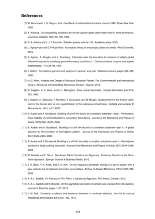 References
[1] M. Abramowitz, I. A. Stegun, et al. Handbook of mathematical functions, volume 1046. Dover New York,
1965.
[2] A. Acharya. On compatibility conditions for the left cauchy–green deformation ﬁeld in three dimensions.
Journal of elasticity, 56(2):95–105, 1999.
[3] R. A. Adams and J. J. F. Fournier. Sobolev spaces, volume 140. Academic press, 2003.
[4] L. Aghalovyan and D. Prikazchikov. Asymptotic theory of anisotropic plates and shells. World Scientiﬁc,
2015.
[5] S. Agmon, A. Douglis, and L. Nirenberg. Estimates near the boundary for solutions of elliptic partial
differential equations satisfying general boundary conditions ii. Communications on pure and applied
mathematics, 17(1):35–92, 1964.
[6] J. Aldrich. Correlations genuine and spurious in pearson and yule. Statistical science, pages 364–376,
1995.
[7] H. G. Allen. Analysis and Design of Structural Sandwich Panels: The Commonwealth and International
Library: Structures and Solid Body Mechanics Division. Elsevier, 2013.
[8] G. Angelini, G. A. Vena, and C. L. Meneghini. Shoe contact dermatitis. Contact Dermatitis, 6(4):279–
283, 1980.
[9] J. Asserin, H. Zahouani, P. Humbert, V. Couturaud, and D. Mougin. Measurement of the friction coefﬁ-
cient of the human skin in vivo: quantiﬁcation of the cutaneous smoothness. Colloids and surfaces B:
Biointerfaces, 19(1):1–12, 2000.
[10] B. Audoly and A. Boudaoud. Buckling of a stiff ﬁlm bound to a compliant substrate—part i:: Formulation,
linear stability of cylindrical patterns, secondary bifurcations. Journal of the Mechanics and Physics of
Solids, 56(7):2401–2421, 2008.
[11] B. Audoly and A. Boudaoud. Buckling of a stiff ﬁlm bound to a compliant substrate—part ii:: A global
scenario for the formation of herringbone pattern. Journal of the Mechanics and Physics of Solids,
56(7):2422–2443, 2008.
[12] B. Audoly and A. Boudaoud. Buckling of a stiff ﬁlm bound to a compliant substrate—part iii:: Herringbone
solutions at large buckling parameter. Journal of the Mechanics and Physics of Solids, 56(7):2444–2458,
2008.
[13] M. Badiale and E. Serra. Semilinear Elliptic Equations for Beginners: Existence Results via the Varia-
tional Approach. Springer Science & Business Media, 2010.
[14] J. H. Baek, Y. K. Kwak, and S. H. Kim. On the frequency bandwidth change of a servo system with a
gear reducer due to backlash and motor input voltage. Archive of Applied Mechanics, 73(5-6):367–376,
2003.
[15] A. A. L. Baldelli. On Fracture of Thin Films: a Variational Approach. PhD thesis, Citeseer, 2013.
[16] A. A. L. Baldelli and B. Bourdin. On the asymptotic derivation of winkler-type energies from 3d elasticity.
Journal of Elasticity, pages 1–27, 2015.
[17] J. M. Ball. Convexity conditions and existence theorems in nonlinear elasticity. Archive for rational
mechanics and Analysis, 63(4):337–403, 1976.
184
 