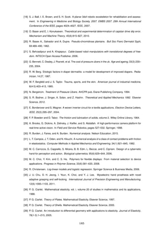 [18] S. J. Ball, I. E. Brown, and S. H. Scott. A planar 3dof robotic exoskeleton for rehabilitation and assess-
ment. In Engineering in Medicine and Biology Society, 2007. EMBS 2007. 29th Annual International
Conference of the IEEE, pages 4024–4027. IEEE, 2007.
[19] O. Baser and E. I. Konukseven. Theoretical and experimental determination of capstan drive slip error.
Mechanism and Machine Theory, 45(6):815–827, 2010.
[20] R. Basex A., Salvador and A. Dupre. Pseudo-chromidrose plantaire. Bull Soc Franc Dermatol Syph,
69:489–490, 1962.
[21] S. Behzadipour and A. Khajepour. Cable-based robot manipulators with translational degrees of free-
dom. INTECH Open Access Publisher, 2006.
[22] G. Bennett, C. Dealey, J. Posnett, et al. The cost of pressure ulcers in the uk. Age and ageing, 33(3):230–
235, 2004.
[23] R. W. Berg. Etiologic factors in diaper dermatitis: a model for development of improved diapers. Pedia-
trician, 14:27, 1987.
[24] W. F. Bergfeld and J. S. Taylor. Trauma, sports, and the skin. American journal of industrial medicine,
8(4-5):403–413, 1985.
[25] N. Bergstrom. Treatment of Pressure Ulcers. AHCPR pub. Diane Publishing Company, 1994.
[26] S. R. Bodner, J. Singer, A. Solan, and Z. Hashin. Theoretical and Applied Mechanics 1992. Elsevier
Science, 2012.
[27] E. Bonderover and S. Wagner. A woven inverter circuit for e-textile applications. Electron Device Letters,
IEEE, 25(5):295–297, 2004.
[28] F. P. Bowden and D. Tabor. The friction and lubrication of solids, volume 2. Wiley Online Library, 1964.
[29] A. Brooks, G. Dickins, A. Zelinsky, J. Kieffer, and S. Abdallah. A high-performance camera platform for
real-time active vision. In Field and Service Robotics, pages 527–532. Springer, 1998.
[30] R. Burden, J. Faires, and A. Burden. Numerical analysis. Nelson Education, 2015.
[31] L. T. Campos, J. T. Oden, and N. Kikuchi. A numerical analysis of a class of contact problems with friction
in elastostatics. Computer Methods in Applied Mechanics and Engineering, 34(1):821–845, 1982.
[32] M. C. Carrozza, G. Cappiello, S. Micera, B. B. Edin, L. Beccai, and C. Cipriani. Design of a cybernetic
hand for perception and action. Biological cybernetics, 95(6):629–644, 2006.
[33] M. C. Choi, Y. Kim, and C. S. Ha. Polymers for ﬂexible displays: From material selection to device
applications. Progress in Polymer Science, 33(6):581–630, 2008.
[34] R. Christensen. Log-linear models and logistic regression. Springer Science & Business Media, 2006.
[35] J. U. Chu, D. H. Jeong, I. Youn, K. Choi, and Y. J. Lee. Myoelectric hand prosthesis with novel
adaptive grasping and self-locking. International Journal of Precision Engineering and Manufacturing,
12(6):1095–1103, 2011.
[36] P. G. Ciarlet. Mathematical elasticity. vol. i, volume 20 of studies in mathematics and its applications,
1988.
[37] P. G. Ciarlet. Theory of Plates. Mathematical Elasticity. Elsevier Science, 1997.
[38] P. G. Ciarlet. Theory of Shells. Mathematical Elasticity. Elsevier Science, 2000.
[39] P. G. Ciarlet. An introduction to differential geometry with applications to elasticity. Journal of Elasticity,
78(1-3):1–215, 2005.
185
 